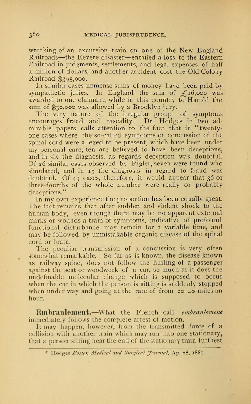 wrecking of an excursion train on one of the New England Railroads—the Revere disaster—entailed a loss to the Eastern P.ailroad in judgments, settlements, and legal ex])enses of half a million of dollars, and another accident cost the Old Colony Railroad $395,000. In similar cases immense sums of money have been paid by sympathetic juries. In England the sum of ^16,000 was awarded to one claimant, while in this country to Harold the sum of $30,000 was allowed by a Brooklyn jury. The very nature of the irregular group of symptoms encourages fraud and rascality. Dr. Hodges in two ad- mirable papers calls attention to the fact that in  twenty- one cases where the so-called symptoms of concussion of the spinal cord were alleged to be present, which have been under my personal care, ten are believed to have been deceptions, and in six the diagnosis, as regards deception was doubtful. Of 26 similar cases observed by Rigler, seven were found who simulated, and in 13 the diagnosis in regard to fraud was doubtful. Of 49 cases, therefore, it would appear that 36 or three-fourths of the whole number were really or probably deceptions. In my own experience the proportion has been equally great. The fact remains that after sudden and violent shock to the human body, even though there may be no apparent external marks or wounds a train of symptoms, indicative of profound functional disturbance may remain for a variable time, and may be followed by unmistakable organic disease of the spinal cord or brain. The peculiar transmission of a concussion is very often somewhat remarkable. So far as is known, the disease known as railway spine, does not follow the hurling of a passenger against the seat or woodwork of a car, so much as it does the undefinable molecular change which is supposed to occur when the car in which the person is sitting is suddenly stopped when under way and going at the rate of from 20-40 miles an hour. Einbranlement.—What the French call embranleninii immediately follows the complete arrest of motion. It may ha])pen, however, from the transmitted force of a collision with another train which may run into one stationary, that a person sitting near the end of the stationary train furthest * Hodges Boston Medical and Surgical yournal, Ap. 28, 1881.