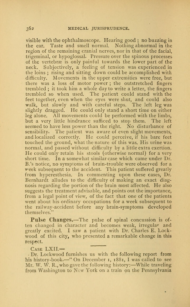 visible with the ophthalmoscope. Hearing good ; no buzzing in the ear. Taste and smell normal. Nothing abnormal in the region of the remaining cranial nerves, nor in that of the facial, trigeminal, or hypoglossal. Pressure over the spinous processes of the vertebrae is only painful towards the lower part of the neck. Subjectively, a feeling of tension was experienced in the loins ; rising and sitting down could be accomplished with difficulty. Movements in the upper extremities were free, but there was a loss of motor power ; the outstretched fingers trembled ; it took him a whole day to write a letter, the fingers trembled so when used. The patient could stand with the feet together, even when the eyes were shut, and could also walk, but slowly and with careful steps. The left leg was slightly dragged. He could only stand a short time on either leg alone. All movements could be performed with the limbs, but a very little hindrance sufficed to stop them. The left seemed to have less power than the right. No disturbance of sensibility. The patient was aware of even slight movements, and localized correctly. He could perceive, if his bare feet touched the ground, what the nature of this was. His urine was normal, and passed without difficulty by a little extra exertion. He could only retain his stools (otherwise normal) for a very short time. In a somewhat similar case which came under Dr. B.'s notice, no symptoms of brain-trouble were observed for a veek subsequent to the accident. This patient suffered greatly from hyperesthesia. In commenting upon these cases, Dr. Bernhardt alludes to the difficulty of making an exact diag- nosis regarding the portion of the brain most affected. He also suggests the treatment advisable, and points out the importance, from a legal point of view, of the fact that one of the patients went about his ordinary occupations for a week subsequent to the railway-accident before any brain-symptoms developed themselves. Pulse Changes.—The pulse of spinal concussion is of- ten changed in character and becomes weak, irregular and greatly excited. I saw a patient with Dr. Charles E. Lock- wood of this city, who presented a remarkable change in this respect. Case LXII.— ~ • Dr. Lockwood furnishes us with the following report from his history-book.—On December i, 1881, I was called to see Mr. W. W. R., who gave the following history:—While traveling from Washington to New York on a train on the Pennsylvania