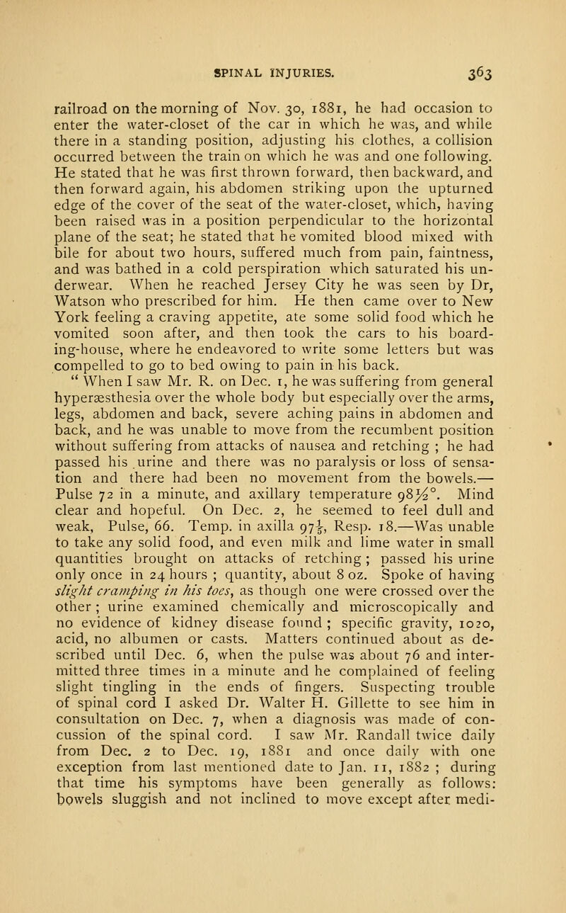 railroad on the morning of Nov. 30, 1881, he had occasion to enter the water-closet of the car in which he was, and while there in a standing position, adjusting his clothes, a collision occurred between the train on which he was and one following. He stated that he was first thrown forward, then backward, and then forward again, his abdomen striking upon the upturned edge of the cover of the seat of the water-closet, which, having been raised was in a position perpendicular to the horizontal plane of the seat; he stated that he vomited blood mixed with bile for about two hours, suffered much from pain, faintness, and was bathed in a cold perspiration which saturated his un- derwear. When he reached Jersey City he was seen by Dr, Watson who prescribed for him. He then came over to New York feeling a craving appetite, ate some solid food which he vomited soon after, and then took the cars to his board- ing-house, where he endeavored to write some letters but was compelled to go to bed owing to pain in liis back.  When I saw Mr. R. on Dec. i, he was suffering from general hyperaesthesia over the whole body but especially over the arms, legs, abdomen and back, severe aching pains in abdomen and back, and he was unable to move from the recumbent position without suffering from attacks of nausea and retching ; he had passed his. urine and there was no paralysis or loss of sensa- tion and there had been no movement from the bowels.— Pulse 72 in a minute, and axillary temperature 98^°, Mind clear and hopeful. On Dec. 2, he seemed to feel dull and weak. Pulse, 66. Temp, in axilla 97^, Resp. 18.—Was unable to take any solid food, and even milk and lime water in small quantities brought on attacks of retching ; passed his urine only once in 24 hours ; quantity, about 8 oz. Spoke of having slight cramping in his toes, as though one were crossed over the other ; urine examined chemically and microscopically and no evidence of kidney disease found ; specific gravity, 1020, acid, no albumen or casts. Matters continued about as de- scribed until Dec. 6, when the pulse was about 76 and inter- mitted three times in a minute and he complained of feeling slight tingling in the ends of fingers. Suspecting trouble of spinal cord I asked Dr. Walter H. Gillette to see him in consultation on Dec. 7, when a diagnosis was made of con- cussion of the spinal cord. I saw Mr. Randall twice daily from Dec. 2 to Dec. 19, 1881 and once daily with one exception from last mentioned date to Jan. 11, 1882 ; during that time his symptoms have been generally as follows: bowels sluggish and not inclined to move except after medi-