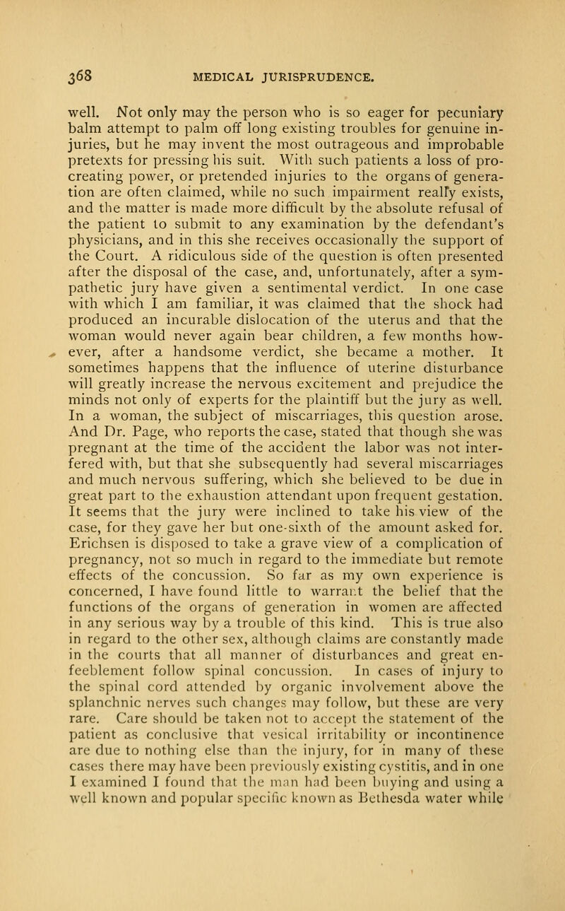 well. Not only may the person who is so eager for pecuniary balm attempt to palm off long existing troubles for genuine in- juries, but he may invent the most outrageous and improbable pretexts for pressing his suit. With such patients a loss of pro- creating power, or pretended injuries to the organs of genera- tion are often claimed, while no such impairment really exists, and the matter is made more difficult by the absolute refusal of the patient to submit to any examination by the defendant's physicians, and in this she receives occasionally the support of the Court. A ridiculous side of the question is often presented after the disposal of the case, and, unfortunately, after a sym- pathetic jury have given a sentimental verdict. In one case with which I am familiar, it was claimed that the shock had produced an incurable dislocation of the uterus and that the woman would never again bear children, a few months how- ever, after a handsome verdict, she became a mother. It sometimes happens that the influence of uterine disturbance will greatly increase the nervous excitement and prejudice the minds not only of experts for the plaintiff but the jury as well. In a woman, the subject of miscarriages, this question arose. And Dr. Page, who reports the case, stated that though she was pregnant at the time of the accident the labor was not inter- fered with, but that she subsequently had several miscarriages and much nervous suffering, which she believed to be due in great part to the exhaustion attendant upon frequent gestation. It seems that the jury were inclined to take his view of the case, for they gave her but one-sixth of the amount asked for. Erichsen is disposed to take a grave view of a complication of pregnancy, not so much in regard to the immediate but remote effects of the concussion. So far as my own experience is concerned, I have found little to warrar.t the belief that the functions of the organs of generation in women are affected in any serious way by a trouble of this kind. This is true also in regard to the other sex, although claims are constantly made in the courts that all manner of disturbances and great en- feeblement follow spinal concussion. In cases of injury to the spinal cord attended by organic involvement above the splanchnic nerves such changes may follow, but these are very rare. Care should be taken not to acce])t the statement of the patient as conclusive that vesical irritability or incontinence are due to nothing else than the injury, for in many of these cases there may have been yjreviously existing cystitis, and in one I examined I found that the man had been buying and using a well known and popular specific known as Belhesda water while