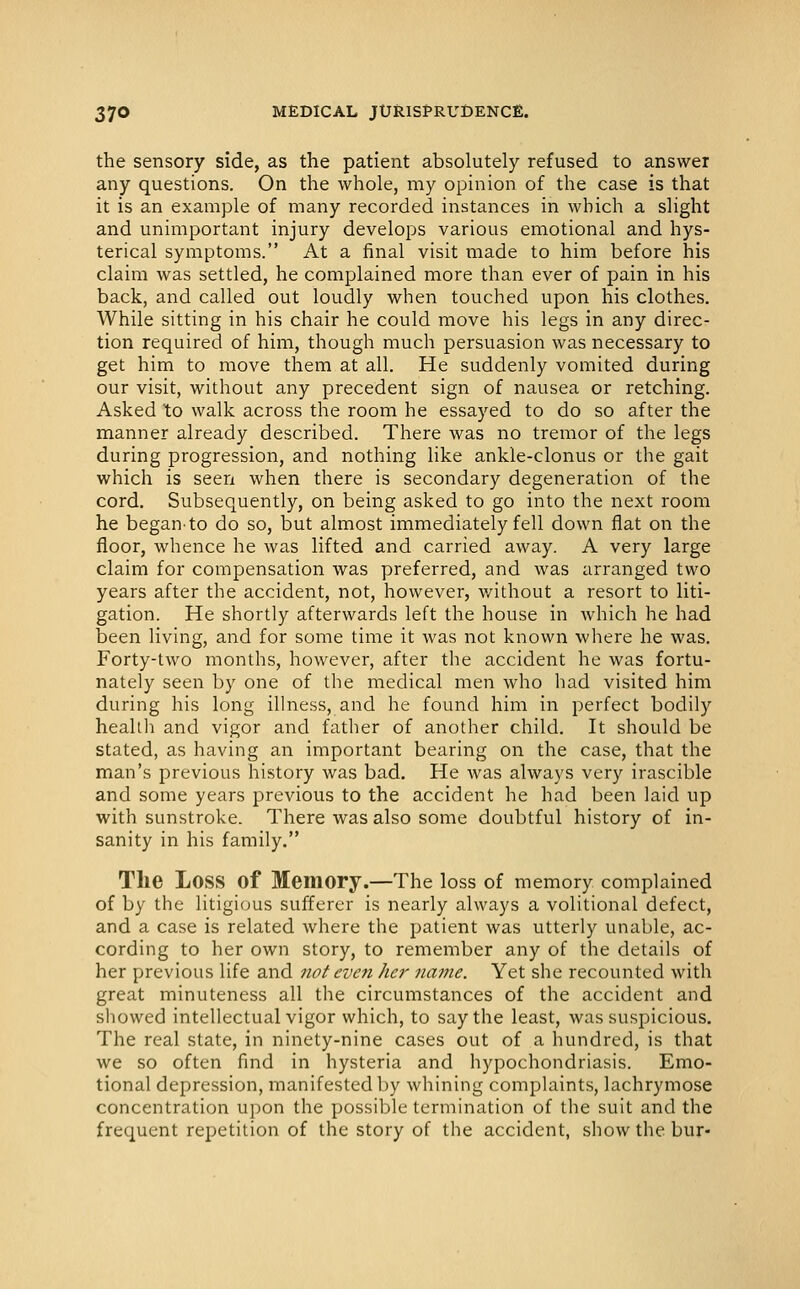 the sensory side, as the patient absolutely refused to answer any questions. On the whole, my opinion of the case is that it is an example of many recorded instances in which a slight and unimportant injury develops various emotional and hys- terical symptoms. At a final visit made to him before his claim was settled, he complained more than ever of pain in his back, and called out loudly when touched upon his clothes. While sitting in his chair he could move his legs in any direc- tion required of him, though much persuasion was necessary to get him to move them at all. He suddenly vomited during our visit, without any precedent sign of nausea or retching. Asked to walk across the room he essayed to do so after the manner already described. There was no tremor of the legs during progression, and nothing like ankle-clonus or the gait which is seen when there is secondary degeneration of the cord. Subsequently, on being asked to go into the next room he began'to do so, but almost immediately fell down flat on the floor, whence he was lifted and carried away. A very large claim for compensation was preferred, and was arranged two years after the accident, not, however, v/ithout a resort to liti- gation. He shortly afterwards left the house in which he had been living, and for some time it was not known where he was. Forty-two months, however, after the accident he was fortu- nately seen by one of the medical men who had visited him during his long illness, and he found him in perfect bodily health and vigor and father of another child. It should be stated, as having an important bearing on the case, that the man's previous history was bad. He was always very irascible and some years previous to the accident he had been laid up with sunstroke. There was also some doubtful history of in- sanity in his family. The Loss of Memory.—The loss of memory complained of by the litigious sufferer is nearly always a volitional defect, and a case is related where the patient was utterly unable, ac- cording to her own story, to remember any of the details of her previous life and not even her name. Yet she recounted with great minuteness all the circumstances of the accident and sliowed intellectual vigor which, to say the least, was suspicious. The real state, in ninety-nine cases out of a hundred, is that we so often find in hysteria and hypochondriasis. Emo- tional depression, manifested by whining complaints, lachrymose concentration upon the possible termination of the suit and the frequent repetition of the story of the accident, show the bur-