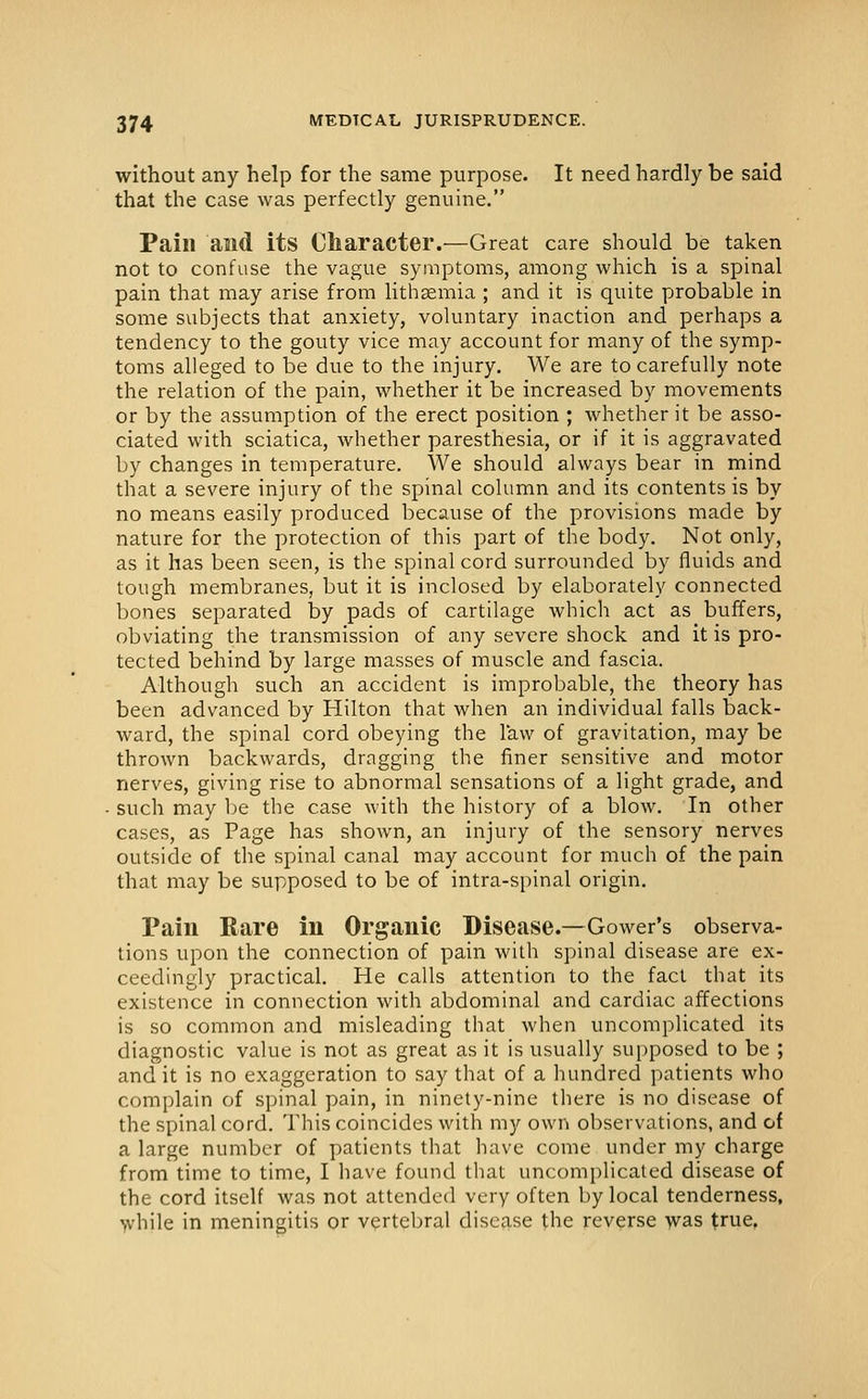 without any help for the same purpose. It need hardly be said that the case was perfectly genuine. Pain and its Character.—Great care should be taken not to confuse the vague symptoms, among which is a spinal pain that may arise from lithsemia ; and it is quite probable in some subjects that anxiety, voluntary inaction and perhaps a tendency to the gouty vice may account for many of the symp- toms alleged to be due to the injury. We are to carefully note the relation of the pain, whether it be increased by movements or by the assumption of the erect position ; whether it be asso- ciated with sciatica, whether paresthesia, or if it is aggravated by changes in temperature. We should always bear in mind that a severe injury of the spinal column and its contents is by no means easily produced because of the provisions made by nature for the protection of this part of the body. Not only, as it has been seen, is the spinal cord surrounded by fluids and tough membranes, but it is inclosed by elaborately connected bones separated by pads of cartilage which act as buffers, obviating the transmission of any severe shock and it is pro- tected behind by large masses of muscle and fascia. Although such an accident is improbable, the theory has been advanced by Hilton that when an individual falls back- ward, the spinal cord obeying the law of gravitation, may be thrown backwards, dragging the finer sensitive and motor nerves, giving rise to abnormal sensations of a light grade, and such may be the case with the history of a blow. In other cases, as Page has shown, an injury of the sensory nerves outside of the spinal canal may account for much of the pain that may be supposed to be of intra-spinal origin. Pain Rare lu Organic Disease.—Gower's observa- tions upon the connection of pain with spinal disease are ex- ceedingly practical. He calls attention to the fact that its existence in connection with abdominal and cardiac affections is so common and misleading that when uncomplicated its diagnostic value is not as great as it is usually supposed to be ; and it is no exaggeration to say that of a hundred patients who complain of spinal pain, in ninety-nine there is no disease of the spinal cord. This coincides with my own observations, and of a large number of patients that have come under my charge from time to time, I have found that uncomplicated disease of the cord itself was not attended very often by local tenderness, while in meningitis or vertebral disease the reverse was true,