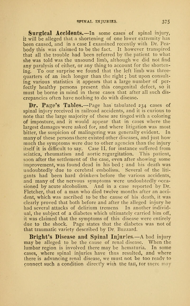 Surgical Accidents.—In some cases of spinal injury, it will be alleged that a shortening of one lower extremity has been caused, and in a case I examined recently with Dr. Pea- body this was claimed to be the fact. It however transpired that all the trouble had been referred by the patient to what she was told was the unsound limb, although we did not find any paralysis of either, or any thing to account for the shorten- ing. To our surprise we found that the left limb was three- quarters of an inch longer than the right ; but upon consult- ing various statistics it appears that a large number of per- fectly healthy persons present this congenital defect, so it must be borne in mind in these cases that after all such dis- crepancies often have nothing to do with disease. Dr. Page's Tables.—Page has' tabulated 234 cases of spinal injury received in railroad accidents, and it is curious to note that the large majority of these are tinged with a coloring of imposture, and it would appear that in cases where the largest damages-were asked for, and where litigation was most bitter, the suspicion of malingering was generally evident. In many of these persons there existed other diseases, and just how much the symptoms were due to other agencies than the injury itself it is difficult to say. Case II. for instance suffered from sciatica, rheumatism and aortic regurgitation. This patient, soon after the settlement of the case, even after showing some improvement, was found dead in his bed ; and his death was undoubtedly due to cerebral embolism. Several of the liti- gants had been hard drinkers before the various accidents, and many of the nervous symptoms were undoubtedly occa- sioned by acute alcoholism. And in a case reported by Dr. Fletcher, that of a man who died twelve months after an acci- dent, which was ascribed to be the cause of his death, it was clearly proved that both before and after the alleged injury he had several attacks of delirium tremens In another individ- ual, the subject of a diabetes which ultimately carried him off, it was claimed that the symptoms of this disease were entirely due to the shock. Page states that the diabetes was not of that traumatic variety described by Dr. Buzzard. Bright's Disease and Spinal Injuries.—A bad injury may be alleged to be the cause of renal disease. When the lumbar region is involved there may be hematuria. In some cases, where spinal injuries have thus resulted, and where there is advancing renal disease, we must not be too ready to connect such a condition directly wich the tail, lor mere may