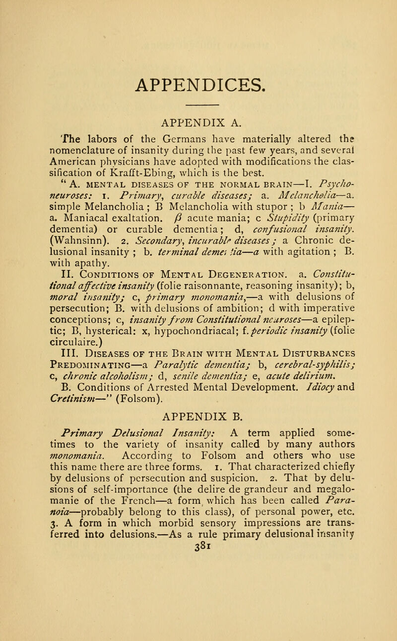 APPENDICES. APPENDIX A. The labors of the Germans have materially altered the nomenclature of insanity during the past few years, and several American physicians have adopted with modifications the clas- sification of Krafft-Ebing, which is the best.  A. MENTAL DISEASES OF THE NORMAL BRAIN—I. PsycJlO- neuroses: i. Primary, curable diseases; a. Melancholia—a. simple Melancholia ; B Melancholia with stupor ; b Mania— a. Maniacal exaltation. § acute mania; c Stupidity (primary dementia) or curable dementia; d, confusional insariity. (Wahnsinn). 2. Secondary, incurable diseases; a Chronic de- lusional insanity ; b. terminal demei tia—a with agitation; B. with apathy. II. Conditions of Mental Degeneration, a. Constitu- tional affective insanity {ioXxo. raisonnante, reasoning insanity); b, moral insanity; c, primary monomania,—a with delusions of persecution; B. with delusions of ambition; d with imperative conceptions; c, insanity from Constitutional neuroses—a epilep- tic; B, hysterical: x, hypochondriacal; i.periodic insanity [ioMQ circulaire.) III. Diseases of the Brain with Mental Disturbances Predominating—a Paralytic dementia; b, cerebral-syphilis; c, chronic alcoholism; d, senile dementia; e, acute deliriuin. B. Conditions of Arrested Mental Development. Idiocy and Cretinism— (Folsom). APPENDIX B. Primary Delusional Insanity: A term applied some- times to the variety of insanity called by many authors monomania. According to Folsom and others who use this name there are three forms, i. That characterized chiefly by delusions of persecution and suspicion. 2. That by delu- sions of self-importance (the delire de grandeur and megalo- manie of the French—a form which has been called Para- noia—probably belong to this class), of personal power, etc. 3. A form in which morbid sensory impressions are trans- ferred into delusions.—As a rule primary delusional insanity