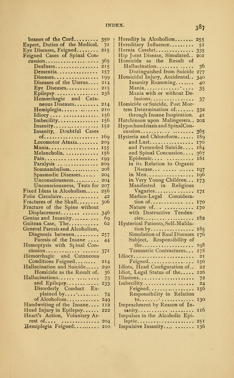 branes of the Cord 350 Expert. Duties of the Medical. 71 Eye Diseases, Feigned 215 Feigned Cases of Spinal Con- cussion 365 Deafness 215 Dementia 157 Diseases igg Diseases of the Uterus.... 214 Eye Diseases 215 Epilepsy 238 Hemorrhagic and Cuta- neous Diseases 214 Hemiplegia 210 Idiocy 156 Imbecility 156 Insanity 152 Insanity, Doubtful Cases of 169 Locomotor Ataxia 209 Mania 155 Melancholia 156 Pain 199 Paralysis 209 Somnambulism 208 Spasmodic Diseases 204 Unconsciousness 204 Unconsciousness, Tests for 207 Fixed Ideas in Alcoholism 256 Folic Circulaire 42 Fractures of the Skull 306 Fracture of the Spine without Displacement 346 Genius and Insanity 69 Guiteau Case, The 62 General Paresis and Alcoholism, Diagnosis between 257 Paresis of the Insane .... 44 Hemoptysis with Spinal Con- cussion 371 Hemorrhagic and Cutaneous Conditions Feigned 214 Hallucination and Suicide 290 Homicide as the Result of. 36 Hallucinations 73 and Epilepsy 233 Disorderly Conduct Ex- plained by.... • 74 of Alcoholism 249 Handwriting of the Insane.... 112 Head Injury in Epilepsy 222 Heart's Action, Voluntary Ar- rest of 204 Hemiplegia Feigned 210 Heredity in Alcoholism 255 Hereditary Influence 51 Hernia Cerebri 335 Hip Joint Disease, Simulated.. 201 Homicide as the Result of Hallucination 36 Distinguished from Suicide 277 Homicidal Injury, Accidental.. 340 Insanity Reasoning 40 Mania • 35 Mania with or without De- lusions 37 Homicide or Suicide, Post Mor- tem Determination of 332 through Insane Inspiration. 41 Hutchinson upon Malingerers.. 202 Hypochondriasis and SpinalCon- cussion 365 Hysteria and Chloroform 189 and Lust 170 and Pretended Suicide.... 184 and Spinal Concussion.... 367 Epidemic 181 in its Relation to Organic Disease 197 in Men 196 in Very Young Children... 173 Manifested in Religious Vagaries 171 Medico-Legal Considera- tion of 170 Nature of 170 with Destructive Tenden- cies 182 Hysterical Patients, Self-Mulila- tionby 185 Simulation of Real Diseases 176 Subject, Responsibility of the T98 Traumatic Contractures... 178 Idiocy 21 Feigned 156 Idiots, Head Configuration of.. 22 Idiot, Legal Status of the 126 Illusions 72 Imbecility 24 Feigned 156 Responsibility in Relation to • 130 Impeachment by Reason of In- sanity 116 Impulses in the Alcoholic Epi- leptic 251 Impulsive Insanity.., 136