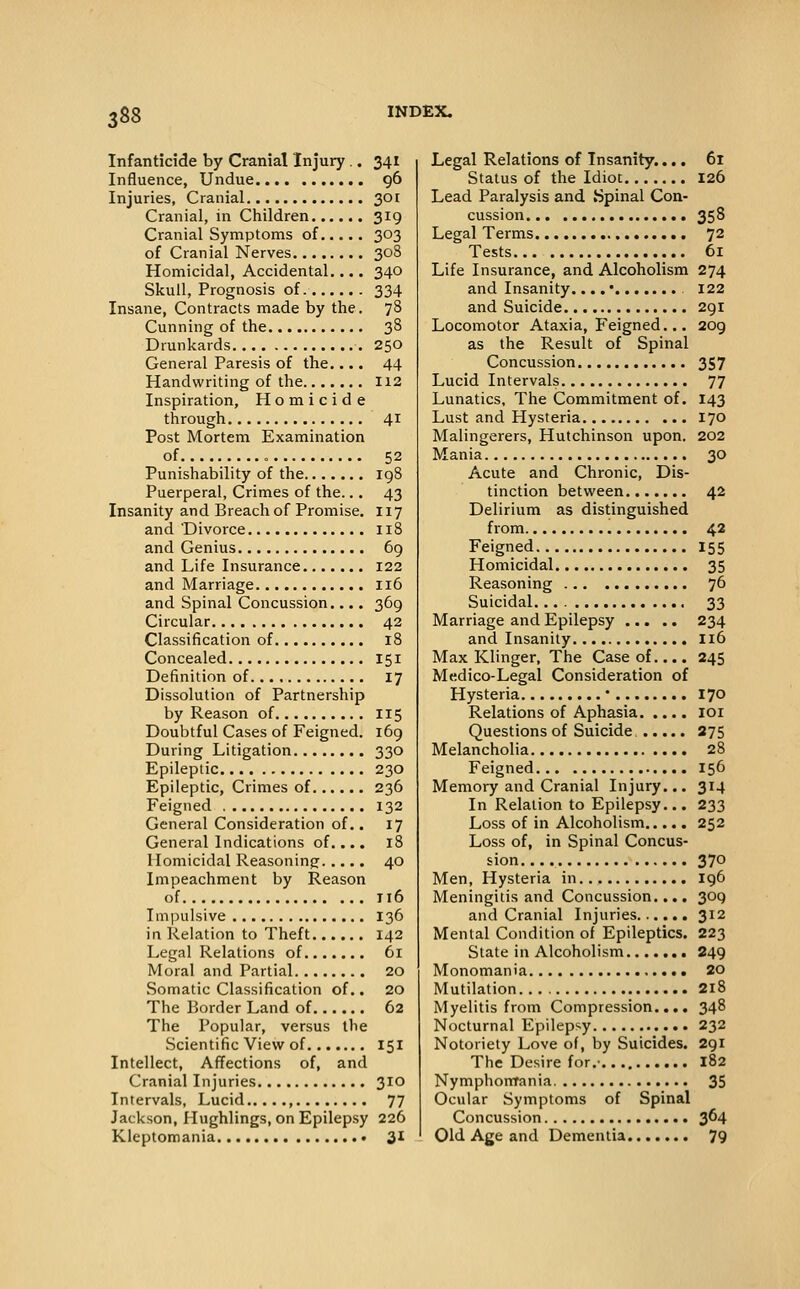 Infanticide by Cranial Injury .. 341 Influence, Undue 96 Injuries, Cranial 3or Cranial, in Children 319 Cranial Symptoms of 303 of Cranial Nerves 308 Homicidal, Accidental.... 340 Skull, Prognosis of 334 Insane, Contracts made by the. 78 Cunning of the 38 Drunkards 250 General Paresis of the.... 44 Handwriting of the 112 Inspiration, Homicide through 41 Post Mortem Examination of 52 Punishability of the 198 Puerperal, Crimes of the... 43 Insanity and Breach of Promise. 117 and Divorce 118 and Genius 69 and Life Insurance 122 and Marriage 116 and Spinal Concussion.... 369 Circular 42 Classification of 18 Concealed 151 Definition of 17 Dissolution of Partnership by Reason of 115 Doubtful Cases of Feigned. 169 During Litigation 330 Epileptic 230 Epileptic, Crimes of 236 Feigned 132 General Consideration of.. 17 General Indications of.... 18 Homicidal Reasoning 40 Impeachment by Reason of 116 Impulsive 136 in Relation to Theft 142 Legal Relations of 61 Moral and Partial 20 Somatic Classification of.. 20 The Border Land of 62 The Popular, versus the Scientific View of 151 Intellect, Affections of, and Cranial Injuries 310 Intervals, Lucid , 77 Jackson, Hughlings, on Epilepsy 226 Kleptomania 31 Legal Relations of Insanity.... 61 Status of the Idiot 126 Lead Paralysis and Spinal Con- cussion 358 Legal Terms 72 Tests 61 Life Insurance, and Alcoholism 274 and Insanity.... • 122 and Suicide 291 Locomotor Ataxia, Feigned.., 209 as the Result of Spinal Concussion 357 Lucid Intervals 77 Lunatics, The Commitment of. 143 Lust and Hysteria 170 Malingerers, Hutchinson upon. 202 Mania 30 Acute and Chronic, Dis- tinction between 42 Delirium as distinguished from 4.2 Feigned 155 Homicidal 35 Reasoning 76 Suicidal. 33 Marriage and Epilepsy 234 and Insanity I16 Max Klinger, The Case of.... 245 Medico-Legal Consideration of Hysteria • 170 Relations of Aphasia loi Questions of Suicide. 375 Melancholia 28 Feigned 156 Memory and Cranial Injury... 314 In Relation to Epilepsy... 233 Loss of in Alcoholism 252 Loss of, in Spinal Concus- sion 370 Men, Hysteria in 196 Meningitis and Concussion.... 309 and Cranial Injuries 312 Mental Condition of Epileptics. 223 State in Alcoholism 249 Monomania 20 Mutilation 2i8 Myelitis from Compression.... 348 Nocturnal Epilepsy 232 Notoriety Love of, by Suicides. 291 The Desire for.- 182 Nymphorrrania. 35 Ocular Symptoms of Spinal Concussion 3^4 Old Age and Dementia 79