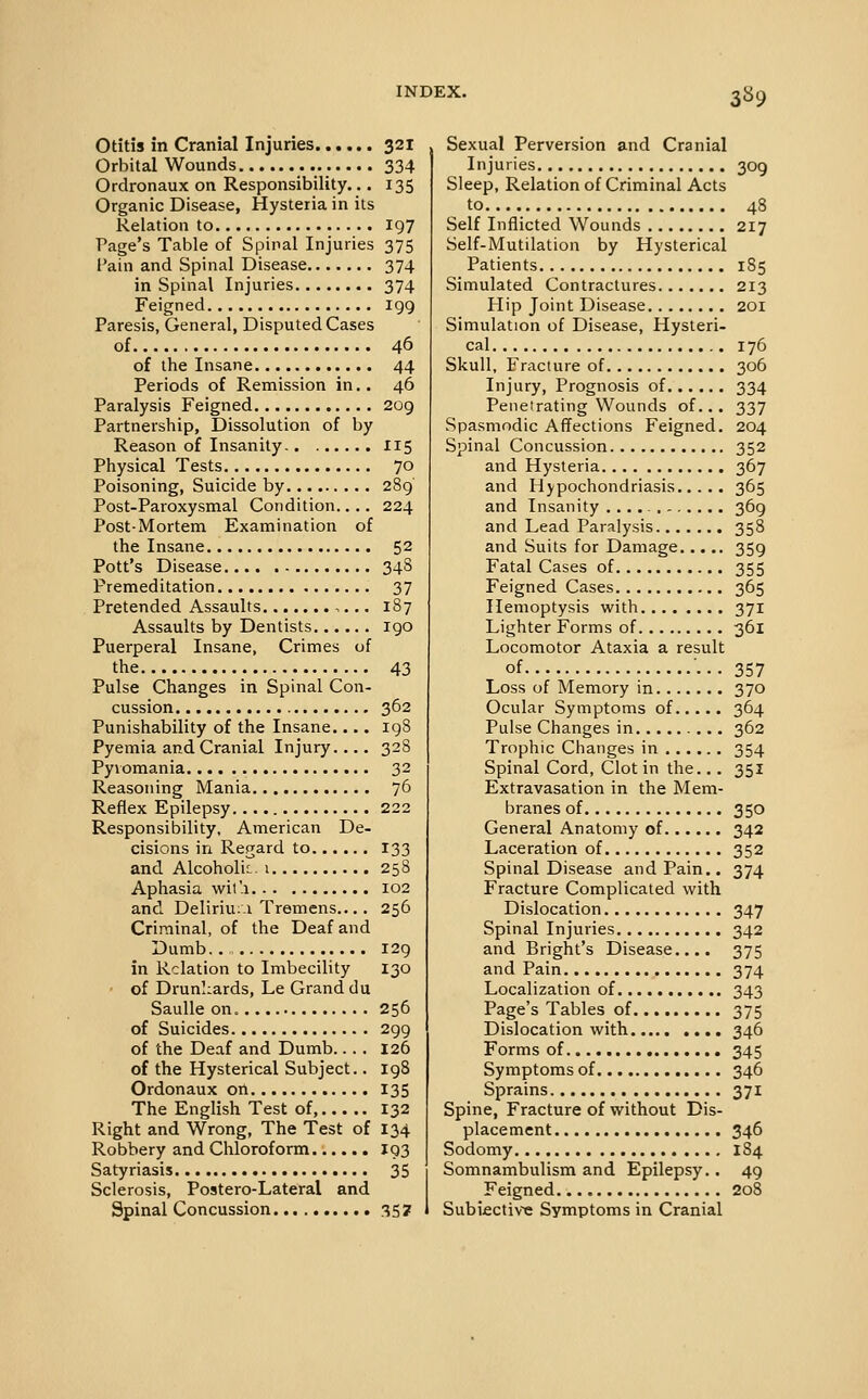 3S9 Otitis in Cranial Injuries 321 Orbital Wounds 334 Ordronaux on Responsibility... 135 Organic Disease, Hysteria in its Relation to 197 Page's Table of Spinal Injuries 375 Pain and Spinal Disease 374 in Spinal Injuries 374 Feigned 199 Paresis, General, Disputed Cases of 46 of the Insane 44 Periods of Remission in.. 46 Paralysis Feigned 2og Partnership, Dissolution of by Reason of Insanity 115 Physical Tests 70 Poisoning, Suicide by 289 Post-Paroxysmal Condition.... 224 Post-Mortem Examination of the Insane 52 Pott's Disease 348 Premeditation 37 Pretended Assaults ,... 187 Assaults by Dentists 190 Puerperal Insane, Crimes of the 43 Pulse Changes in Spinal Con- cussion 362 Punishability of the Insane.... 198 Pyemia and Cranial Injury.... 328 Pyvomania 32 Reasoning Mania 76 Reflex Epilepsy 222 Responsibility, American De- cisions in Regard to 133 and Alcoholic-1 258 Aphasia wil'.a 102 and Deliriii;! Tremens.... 256 Criminal, of the Deaf and Dumb.. 129 in Relation to Imbecility 130 of Drunkards, Le Grand du SauUe on. 256 of Suicides 299 of the Deaf and Dumb.... 126 of the Hysterical Subject.. 198 Ordonaux on 135 The English Test of, 132 Right and Wrong, The Test of 134 Robbery and Chloroform J93 Satyriasis 35 Sclerosis, Postero-Lateral and Spinal Concussion 357 Sexual Perversion and Cranial Injuries 309 Sleep, Relation of Criminal Acts to 48 Self Inflicted Wounds 217 Self-Mutilation by Hysterical Patients 185 Simulated Contractures 213 Hip Joint Disease 201 Simulation of Disease, Hysteri- cal 176 Skull, Fracture of 306 Injury, Prognosis of 334 Penetrating Wounds of... 337 vSpasmodic Affections Feigned. 204 Spinal Concussion 352 and Hysteria 367 and Hypochondriasis 365 and Insanity 369 and Lead Paralysis 358 and Suits for Damage 359 Fatal Cases of 355 Feigned Cases 365 Hemoptysis with 371 Lighter Forms of 361 Locomotor Ataxia a result of '••• 357 Loss of Memory in 370 Ocular Symptoms of 364 Pulse Changes in 362 Trophic Changes in 354 Spinal Cord, Clot in the... 351 Extravasation in the Mem- branes of 350 General Anatomy of 342 Laceration of 352 Spinal Disease and Pain.. 374 Fracture Complicated with Dislocation 347 Spinal Injuries 342 and Bright's Disease.... 375 and Pain 374 Localization of 343 Page's Tables of 375 Dislocation with 346 Forms of 345 Symptoms of 346 Sprains 371 Spine, Fracture of without Dis- placement 346 Sodomy 184 Somnambulism and Epilepsy.. 49 Feigned 208 Subiective Symptoms in Cranial