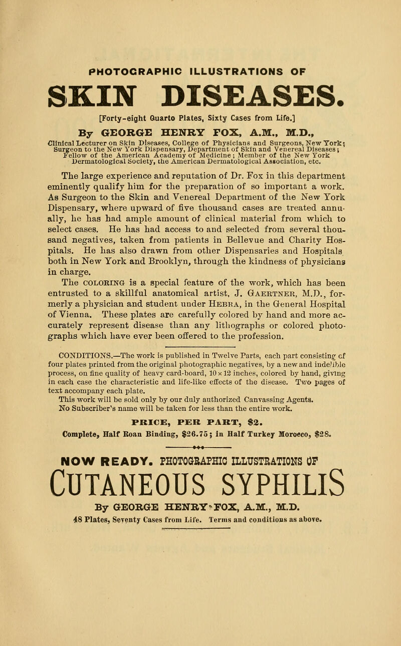 PHOTOGRAPHIC ILLUSTRATIONS OF DISEASES. [Forty-eight Quarto Plates, Sixty Cases from Life.] By GEORGE HENRY FOX, A.M., M.D., Clinical Lecturer on Skin Diseases, College of Physicians and Surgeons, New York? Surgeon to the New York Dispensary, Department of Skin and Venereal Diseases; Fellow of the American Academy of Medicine ; Member of the New York Dermatologlcal Society, che American Dermatological Association, etc. The large experience and reputation of Dr. Fox in this department eminently qualify him for the preparation of so important a work. As Surgeon to the Skin and Venereal Department of the New York Dispensary, where upward of five thousand cases are treated annu- ally, he has had ample amount of clinical material from which to select cases. He has had access to and selected from several thou- sand negatives, taken from patients in Bellevue and Charity Hos- pitals. He has also drawn from other Dispensaries and Hospitals both in New York and Brooklyn, through the kindness of physicians in charge. The COLORING is a special feature of the work, which has been entrusted to a skillful anatomical artist, J. Gaertner, M.D., for- merly a physician and student under Hebka, in the General Hospital of Vienna. These plates are carefully colored by hand and more ac- curately represent disease than any lithographs or colored photo- graphs which have ever been offered to the profession. CONDITIONS.—The work is published in Twelve Parts, each part consisting; cf four plates printed from, the original photographic negatives, by a new and indexible process, on fine quality of heavy card-board, 10 x 12 inches, colored by hand, giving in each case the characteristic and life-like effects of the disease. Two pages of text accompany each plate. This work will be sold only by our duly authorized Canvassing Agents. No Subscriber's name will be taken for less than the entire work. price:, per part, $2. Complete, Half Boan Binding, $26.73; in Half Tnrkey Moroeeo, $28. NOW READY. FHOTOGSAFHIC ILLUSTEATIONS OF Cutaneous syphilis By GEORGE HENRY'^ FOX, A.M., M-D. 48 Plates, Seventy Cases from Life. Terms and conditions as above.