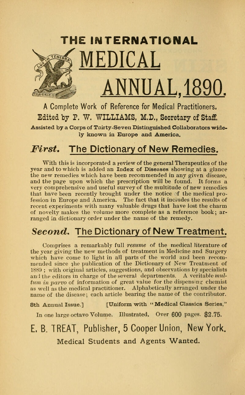 THE INTERNATIONAL M MEDICAL ANNUAL.1890. A Complete Work of Reference for Medical Practitioners, Edited I37 P. W. WILLIAMS, M.D., Secretary of Staff. Assisted by a Corps of Tnirty-Seveu Distinguished Collaborators vride- ly knovru ia Europe and America. First. The Dictionary of New Remedies. With this is incorporated a review of the general Therapeutics of the year and to which is added an Index of Diseases showing at a glance the new remedies which have been recommended in any given disease, and the page upon which the prescription will be found. It forms a very comprehensive and useful survey of the multitude of new remedies that have been recently brought under the notice >f the medical pro- fession in Europe and America. The fact that it iuciudes the results of recent experiments with many valuable drugs that have lost the charm of novelty makes the volume more complete as a reference book; ar- ranged in dictionary order under the name of the remedy. Second, The Dictionary of New Treatment. Comprises a remarkably full resume of the medical literature of the year giving the new methods of treatment in Medicine and Surgery which have come to light in all parts of the world and been recom- mended since jhe publication of the Dictionary of New Treatment of 1889 ; with original articles, suggestions, and observations by specialists anl the editors in charge of the several departments. A veritable ?n«Z- tum inparvo of information of great value for the dispensim; chemist as well as the medical practitioner. Alphabetically arranged under the name of the disease; each article bearing the name of the contributor. 8th Annuallasue.] [Uniform with Medical Classics Series. In one large octavo Volume. Illustrated. Over 600 pages. $2,75. E. B. TREAT, Publisher, 5 Cooper Union, New York. Medical Students and Agents Wanted.