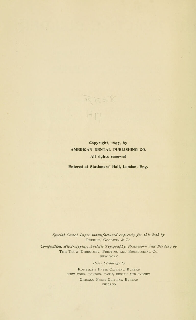 Copyright, 1897, by AMERICAN DENTAL PUBLISHING CO. All rights reserved Entered at Stationers' Hall, London, Eng. Special Coated Paper manufactured expressly for this book by Perkins, Goodwin & Co. Composition, Electrotyping, A rtistic Typography, Press-work and Binding by The Trow Directory, Printing and Bookbinding Co. NEW YORK Press Clippings by Romeike's Press Clipmng Bureau new york, london, paris, berlin and sydney Chicago Press Clipping Bureau CHICAGO