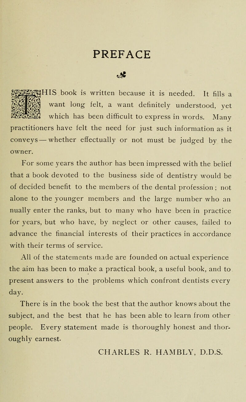 PREFACE JHIS book is written because it is needed. It fills a want long felt, a want definitely understood, yet which has been difficult to express in words. Many practitioners have felt the need for just such information as it conveys — whether effectually or not must be judged by the owner. For some years the author has been impressed with the belief that a book devoted to the business side of dentistry would be of decided benefit to the members of the dental profession ; not alone to the younger members and the large number who an nually enter the ranks, but to manj^ who have been in practice for years, but who have, by neglect or other causes, failed to advance the financial interests of their practices in accordance with their terms of service. All of the statements made are founded on actual experience the aim has been to make a practical book, a useful book, and to present answers to the problems which confront dentists every da3^ There is in the book the best that the author knows about the subject, and the best that he has been able to learn from other people. Every statement made is thoroughly honest and thor- oughly earnest. CHARLES R. HAMBLY, D.D.S.