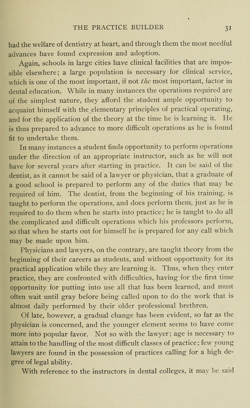 had the welfare of dentistry at heart, and through them the most needful advances have found expression and adoption. Again, schools in large cities have clinical facilities that are impos- sible elsewhere; a large population is necessary for clinical service, which is one of the most important, if not the most important, factor in dental education. While in many instances the operations required are of the simplest nature, they afford the student ample opportunity to acquaint himself with the elementary principles of practical operating, and for the application of the theory at the time he is learning it. He is thus prepared to advance to more difficult operations as he is found fit to undertake them. In many instances a student finds opportunity to perform operations under the direction of an appropriate instructor, such as he will not have for several years after starting in practice. It can be said of the dentist, as it cannot be said of a lawyer or physician, that a graduate of a good school is prepared to perform any of the duties that may be required of him. The dentist, from the beginning of his training, is taught to perform the operations, and does perform them, just as he is required to do them when he starts into practice; he is taught to do all the complicated and difficult operations which his professors perform, so that when he starts out for himself he is prepared for any call which may be made upon him. Physicians and lawyers, on the contrary, are taught theory from the beginning of their careers as students, and without opportunity for its practical application while they are learning it. Thus, when they enter practice, they are confronted with difficulties, having for the first time opportunity for putting into use all that has been learned, and must often wait until gray before being called upon to do the work that is almost daily performed by their older professional brethren. Of late, however, a gradual change has been evident, so far as the physician is concerned, and the younger element seems to have come more into popular favor. Not so with the lawyer; age is necessary to attain to the handling of the most difficult classes of practice; few young lawyers are found in the possession of practices calling for a high de- gree of legal ability. With reference to the instructors in dental colleges, it may be said