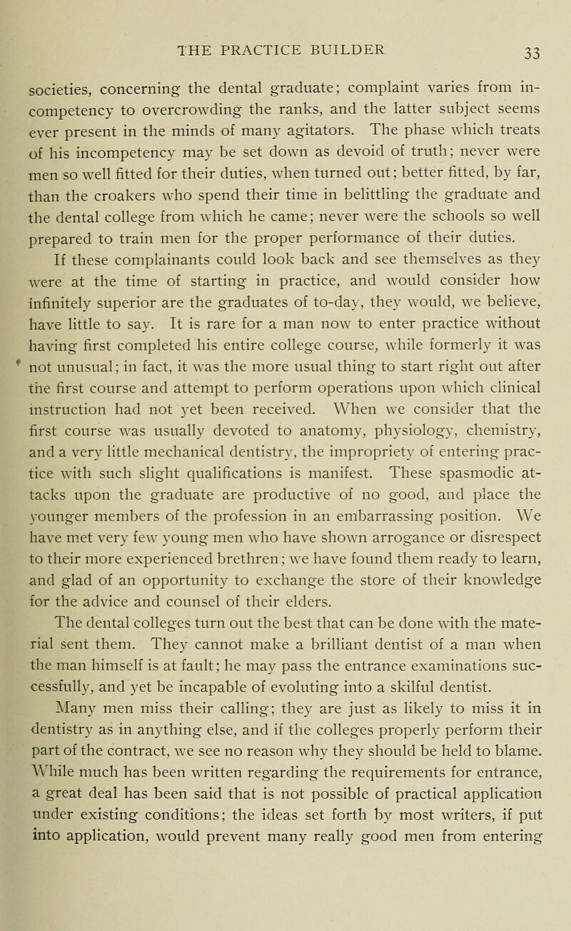 societies, concerning the dental graduate; complaint varies from in- competency to overcrowding the ranks, and the latter subject seems ever present in the minds of many agitators. The phase which treats of his incompetency may be set down as devoid of truth; never were men so well fitted for their duties, when turned out; better fitted, by far, than the croakers who spend their time in belittling the graduate and the dental college from which he came; never were the schools so well prepared to train men for the proper performance of their duties. If these complainants could look back and see themselves as they were at the time of starting in practice, and would consider how infinitely superior are the graduates of to-day, they would, we believe, have little to say. It is rare for a man now to enter practice without having first completed his entire college course, while formerly it was not unusual; in fact, it was the more usual thing to start right out after the first course and attempt to perform operations upon which clinical instruction had not yet been received. When we consider that the first course was usually devoted to anatomy, physiology, chemistry, and a very little mechanical dentistry, the impropriety of entering prac- tice with such slight qualifications is manifest. These spasmodic at- tacks upon the graduate are productive of no good, and place the younger members of the profession in an embarrassing position. We have met very few young men who have shown arrogance or disrespect to their more experienced brethren; we have found them ready to learn, and glad of an opportunity to exchange the store of their knowledge for the advice and counsel of their elders. The dental colleges turn out the best that can be done with the mate- rial sent them. They cannot make a brilliant dentist of a man when the man himself is at fault; he may pass the entrance examinations suc- cessfully, and yet be incapable of evoluting into a skilful dentist. Many men miss their calling; they are just as likely to miss it in dentistry as in anything else, and if the colleges properly perform their part of the contract, we see no reason why they should be held to blame. While much has been written regarding the requirements for entrance, a great deal has been said that is not possible of practical application under existing conditions; the ideas set forth by most writers, if put into application, would prevent many really good men from entering