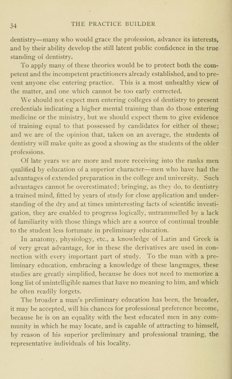 dentistry—many who would grace the profession, advance its interests, and by their abiHty develop the still latent public confidence in the true standing of dentistry. To apply many of these theories would be to protect both the com- petent and the incompetent practitioners already established, and to pre- vent anyone else entering practice. This is a most unhealthy view of the matter, and one which cannot be too early corrected. We should not expect men entering colleges of dentistry to present credentials indicating a higher mental training than do those entering medicine or the ministry, but we should expect them to give evidence of training equal to that possessed by candidates for either of these; and we are of the opinion that, taken on an average, the students of dentistry will make quite as good a showing as the students of the older professions. Of late years we are more and more receiving into the ranks men qualified by education of a superior character—men who have had the advantages of extended preparation in the college and university. Such advantages cannot be overestimated; bringing, as they do, to dentistry a trained mind, fitted by years of study for close application and under- standing of the dry and at times uninteresting facts of scientific investi- gation, they are enabled to progress logically, untrammelled by a lack of familiarity with those things which are a source of continual trouble to the student less fortunate in preliminary education. In anatomy, physiology, etc., a knowledge of Latin and Greek is of very great advantage, for in these the derivatives are used in con- nection with every important part of study. To the man with a pre- liminary education, embracing a knowledge of these languages, these studies are greatly simplified, because he does not need to memorize a long list of unintelligible names that have no meaning to him, and which he often readily forgets. The broader a man's preliminary education has been, the broader, it may be accepted, will his chances for professional preference become, because he is on an equality with the best educated men in any com- munity in which he may locate, and is capable of attracting to himself, by reason of his superior preliminary and professional training, the representative individuals of his locality.