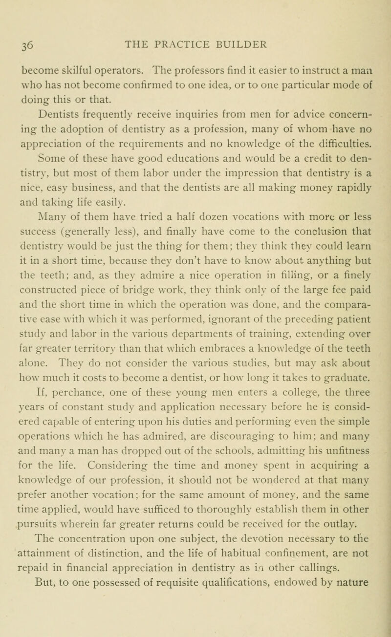 become skilful operators. The professors find it easier to instruct a man who has not become confirmed to one idea, or to one particular mode of doing this or that. Dentists frequently receive inquiries from men for advice concern- ing the adoption of dentistry as a profession, many of whom have no appreciation of the requirements and no knowledge of the dilBculties. Some of these have good educations and would be a credit to den- tistry, but most of them labor under the impression that dentistry is a nice, easy business, and that the dentists are all making money rapidly and taking life easily. Many of them have tried a half dozen vocations with more or less success (generally less), and finally have come to the conclusion that dentistry would be just the thing for them; they think they could learn it in a short time, because they don't have to know about anything but the teeth; and, as they admire a nice operation in filling, or a finely constructed piece of bridge work, they think only of the large fee paid and the short time in which the operation was done, and the compara- tive ease with which it was performed, ignorant of the preceding patient study and labor in the various departments of training, extending over far greater territory than that which embraces a knowledge of the teeth alone. They do not consider the various studies, but may ask about how much it costs to become a dentist, or how long it takes to graduate. If, perchance, one of these young men enters a college, the three years of constant study and application necessary before he is consid- ered capable of entering upon his duties and performing even the simple operations which he has admired, are discouraging to him; and many and many a man has dropped out of the schools, admitting his unfitness for the life. Considering the time and money spent in acquiring a knowledge of our profession, it should not be wondered at that many prefer another vocation; for the same amount of money, and the same time applied, would have sufificed to thoroughly establish them in other pursuits wherein far greater returns could be received for the outlay. The concentration upon one subject, the devotion necessary to the attainment of distinction, and the life of habitual confinement, are not repaid in financial appreciation in dentistry as in other callings. But, to one possessed of requisite qualifications, endowed by nature