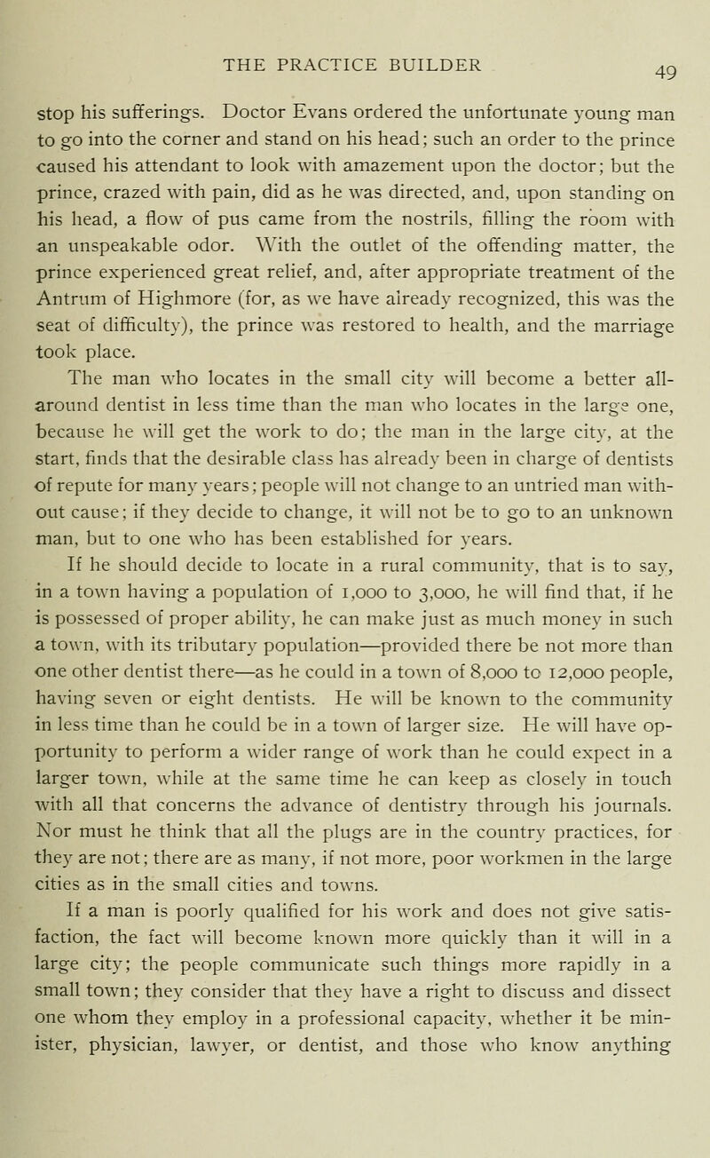 Stop his sufferings. Doctor Evans ordered the unfortunate young man to go into the corner and stand on his head; such an order to the prince caused his attendant to look with amazement upon the doctor; but the prince, crazed with pain, did as he was directed, and, upon standing on his head, a flow of pus came from the nostrils, fiUing the room with an unspeakable odor. With the outlet of the offending matter, the prince experienced great relief, and, after appropriate treatment of the Antrum of Highmore (for, as we have already recognized, this was the seat of difficulty), the prince was restored to health, and the marriage took place. The man who locates in the small city will become a better all- around dentist in less time than the man who locates in the large one, because lie will get the work to do; the man in the large city, at the start, finds that the desirable class has already been in charge of dentists of repute for many years; people will not change to an untried man with- out cause; if they decide to change, it will not be to go to an unknown man, but to one who has been established for years. If he should decide to locate in a rural community, that is to say, in a town having a population of i,ooo to 3,000, he will find that, if he is possessed of proper ability, he can make just as much money in such a town, with its tributary population—provided there be not more than one other dentist there—as he could in a town of 8,000 to 12,000 people, having seven or eight dentists. He will be known to the community in less time than he could be in a town of larger size. He will have op- portunity to perform a wider range of work than he could expect in a larger town, w^hile at the same time he can keep as closely in touch with all that concerns the advance of dentistry through his journals. Nor must he think that all the plugs are in the country practices, for they are not; there are as many, if not more, poor workmen in the large cities as in the small cities and towns. If a man is poorly qualified for his work and does not give satis- faction, the fact wnll become known more quickly than it will in a large city; the people communicate such things more rapidly in a small town; they consider that they have a right to discuss and dissect one whom they employ in a professional capacity, whether it be min- ister, physician, lawyer, or dentist, and those who know anything