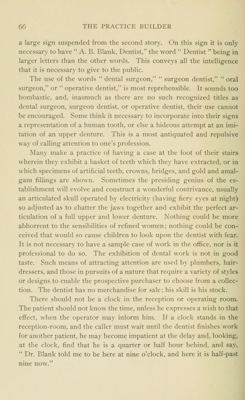 a large sign suspended from tlic second story. On this sign it is only necessary to have  A. B. Blank, Dentist, the word  Dentist ' being in larger letters than the other words. This conveys all the intelligence that it is necessary to give to the public. The use of the words  dental surgeon,  surgeon dentist,  oral surgeon, or  operative dentist. is most reprehensible. It sounds too bombastic, and, inasmuch as there are no such recognized titles as dental surgeon, surgeon dentist, or operative dentist, their use cannot be encouraged. Some think it necessary to incorporate into their signs a representation of a human tooth, or else a hideous attempt at an imi- tation of an upper denture. This is a most antiquated and repulsive way of calling attention to one's profession. Many make a practice of having a case at the foot of their stairs wherein they exhibit a basket of teeth which they have extracted, or in which specimens of artificial teeth, crowns, bridges, and gold and amal- gam fillings are shown. Sometimes the presiding genius of the es- tablishment will evolve and construct a wonderful contrivance, usually an articulated skull operated by electricity (having fiery eyes at night) so adjusted as to chatter the jaws together and exhibit the perfect ar- ticulation of a full upper and lower denture. Nothing could be more abhorrent to the sensibilities of refined women; nothing could be con- ceived that would so cause children to look upon the dentist with fear. It is not necessary to have a sample case of work in the office, nor is it professional to do so. The exhibition of dental work is not in good taste. Such means of attracting attention are used by plumbers, hair- dressers, and those in pursuits of a nature that require a variety of styles or designs to enable the prospective purchaser to choose from a collec- tion. The dentist has no merchandise for sale; his skill is his stock. There should not be a clock in the reception or operating room. The patient should not know the time, unless he expresses a wish to that efTect, when the operator may inform him. If a clock stands in the reception-room, and the caller must wait until the dentist finishes work for another patient, he may become impatient at the delay and, looking, at the clock, find that he is a quarter or half hour behind, and say,  Dr. Blank told me to be here at nine o'clock, and here it is half-past nine now.