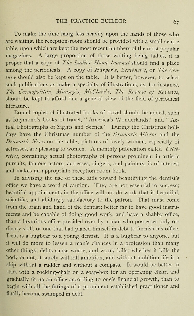 To make the time hang less heavily upon the hands of those who are waiting, the reception-room should be provided with a small centre table, upon which are kept the most recent numbers of the most popular magazines. A large proportion of those waiting being ladies, it is proper that a copy of The Ladies Home Journal should find a place among the periodicals. A copy of Harper s, Scribners, or TJie Cen- tury should also be kept on the table. It is better, however, to select such publications as make a specialty of illustrations, as, for instance, The Cosmopolitan, Miinseys, McClure's, The Reviezv of Revieius, should be kept to afford one a general view of the field of periodical literature. Bound copies of illustrated books of travel should be added, such as Raymond's books of travel,  America's Wonderlands, and  Ac- tual Photographs of Sights and Scenes. During the Christmas holi- days have the Christmas number of the Dramatic Mirror and the Dramatic News on the table; pictures of lovely women, especially of actresses, are pleasing to women. A monthly publication called Celeb- rities, containing actual photographs of persons prominent in artistic pursuits, famous actors, actresses, singers, and painters, is of interest and makes an appropriate reception-room book. In advising the use of these aids toward beautifying the dentist's office we have a word of caution. They are not essential to success; beautiful appointments in the office will not do work that is beautiful, scientific, and abidingly satisfactory to the patron. That must come from the brain and hand of the dentist; better far to have good instru- ments and be capable of doing good work, and have a shabby office, than a luxurious office presided over by a man who possesses only or- dinary skill, or one that had placed himself in debt to furnish his office. Debt is a bugbear to a young dentist. It is a bugbear to anyone, but it will do more to lessen a man's chances in a profession than many other things; debts cause worry, and worry kills; whether it kills the body or not, it surely will kill ambition, and without ambition life is a ship without a rudder and without a compass. It would be better to start with a rocking-chair on a soap-box for an operating chair, and gradually fit up an office according to one's financial growth, than to begin with all the fittings of a prominent established practitioner and finally become swamped in debt.