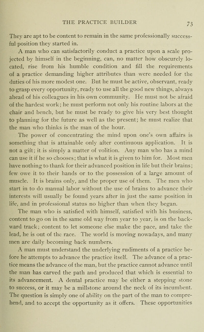 They are apt to be content to remain in the same professionally success- ful position they started in. A man who can satisfactorily conduct a practice upon a scale pro- jected by himself in the beginning, can, no matter how obscurely lo- cated, rise from his humble condition and fill the requirements of a practice demanding higher attributes than were needed for the duties of his more modest one. But he must be active, observant, ready to grasp every opportunity, ready to use all the good new things, always ahead of his colleagues in his own community. He must not be afraid of the hardest work; he must perform not only his routine labors at the chair and bench, but he must be ready to give his very best thought to planning for the future as well as the present; he must realize that the man who thinks is the man of the hour. The power of concentrating the mind upon one's own affairs is something that is attainable only after continuous application. It is not a gift; it is simply a matter of volition. Any man who has a mind can use it if he so chooses; that is what it is given to him for. Most men have nothing to thank for their advanced position in life but their brains; few owe it to their hands or to the possession of a large amount of muscle. It is brains only, and the proper use of them. The men who start in to do manual labor without the use of brains to advance their interests will usually be found years after in just the same position in life, and in professional status no higher than when they began. The man who is satisfied with himself, satisfied with his business, content to go on in the same old way from year to year, is on the back- ward track; content to let someone else make the pace, and take the lead, he is out of the race. The world is moving nowadays, and many men are daily becoming back numbers. A man must understand the underlying rudiments of a practice be- fore he attempts to advance the practice itself. The advance of a prac- tice means the advance of the man, but the practice cannot advance until the man has carved the path and produced that which is essential to its advancement. A dental practice may be either a stepping stone to success, or it may be a millstone around the neck of its incumbent. The question is simply one of ability on the part of the man to compre- hend, and to accept the opportunity as it offers. These opportunities