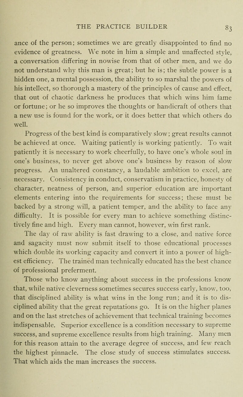 ance of the person; sometimes we are greatly disappointed to find no evidence of greatness. We note in him a simple and unaffected style, a conversation differing in nowise from that of other men, and we do not understand why this man is great; but he is; the subtle power is a hidden one, a mental possession, the ability to so marshal the powers of his intellect, so thorough a mastery of the principles of cause and effect, that out of chaotic darkness he produces that which wins him fame or fortune; or he so improves the thoughts or handicraft of others that a new use is found for the work, or it does better that which others do well. Progress of the best kind is comparatively slow; great results cannot be achieved at once. Waiting patiently is working patiently. To wait patiently it is necessary to work cheerfully, to have one's whole soul in one's business, to never get above one's business by reason of slow progress. An unaltered constancy, a laudable ambition to excel, are necessary. Consistency in conduct, conservatism in practice, honesty of character, neatness of person, and superior education are important elements entering into the requirements for success; these must be backed by a strong will, a patient temper, and the ability to face any difficulty. It is possible for every man to achieve something distinc- tively fine and high. Every man cannot, however, win first rank. The day of raw ability is fast drawing to a close, and native force and sagacity must now submit itself to those educational processes which double its working capacity and convert it into a power of high- est efficiency. The trained man technically educated has the best chance of professional preferment. Those who know anything about success in the professions know that, while native cleverness sometimes secures success early, know, too, that disciplined ability is what wins in the long run; and it is to dis- ciplined ability that the great reputations go. It is on the higher planes and on the last stretches of achievement that technical training becomes indispensable. Superior excellence is a condition necessary to supreme success, and supreme excellence results from high training. Many men for this reason attain to the average degree of success, and few reach the highest pinnacle. The close study of success stimulates success. That which aids the man increases the success.