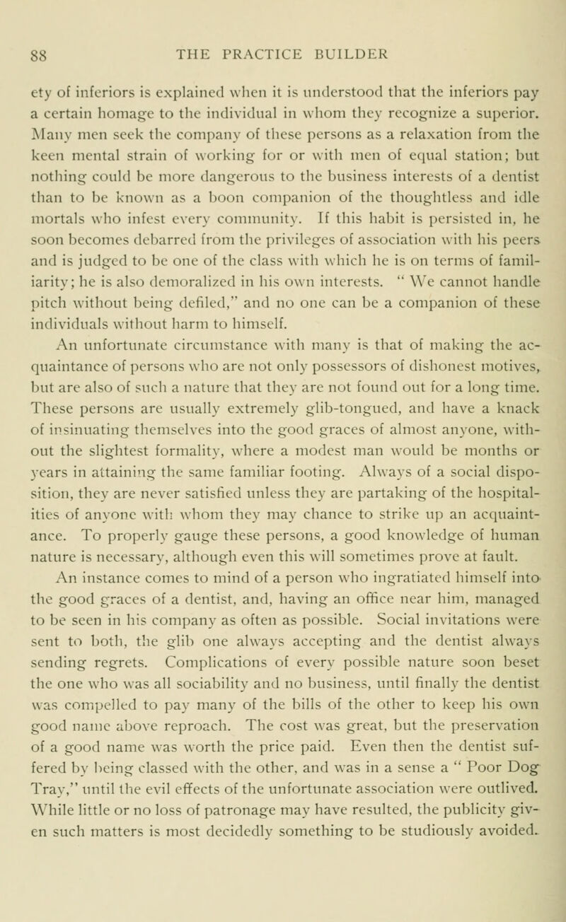 ety of inferiors is explained when it is understood that the inferiors pay a certain homage to the individual in whom they recognize a superior. Many men seek the company of these persons as a relaxation from the keen mental strain of working for or with men of equal station; but nothing could be more dangerous to the business interests of a dentist than to be known as a boon companion of the thoughtless and idle mortals who infest every connnunity. If this habit is persisted in, he soon becomes debarred from the privileges of association with his peers and is judged to be one of the class with which he is on terms of famil- iarity; he is also demoralized in his own interests.  W'e cannot handle pitch without being defiled, and no one can be a companion of these individuals without harm to himself. An unfortunate circumstance w'ith many is that of making the ac- quaintance of persons who are not only possessors of dishonest motives, but are also of such a nature that they are not found out for a long time. These persons are usually extremely glib-tongued, and have a knack of insinuating themselves into the good graces of almost anyone, with- out the slightest formality, where a modest man would be months or years in attaining the same familiar footing. Always of a social dispo- sition, they are never satisfied unless they are partaking of the hospital- ities of anyone with whom they may chance to strike up an acquaint- ance. To properly gauge these persons, a good knowledge of human nature is necessary, although even this will sometimes prove at fault. An instance comes to mind of a person who ingratiated himself inta the good graces of a dentist, and, having an ofifice near him, managed to be seen in his company as often as possible. Social invitations were sent to both, the glib one always accepting and the dentist always sending regrets. Complications of every possible nature soon beset the one who w'as all sociability and no business, until finally the dentist was compelled to pay many of the bills of the other to keep his own good name above reproach. The cost was great, but the preservation of a good name was worth the price paid. Even then the dentist suf- fered by being classed with the other, and was in a sense a  Poor Dog Tray, until the evil effects of the unfortunate association were outlived. While little or no loss of patronage may have resulted, the publicity giv- en such matters is most decidedly something to be studiously avoided.