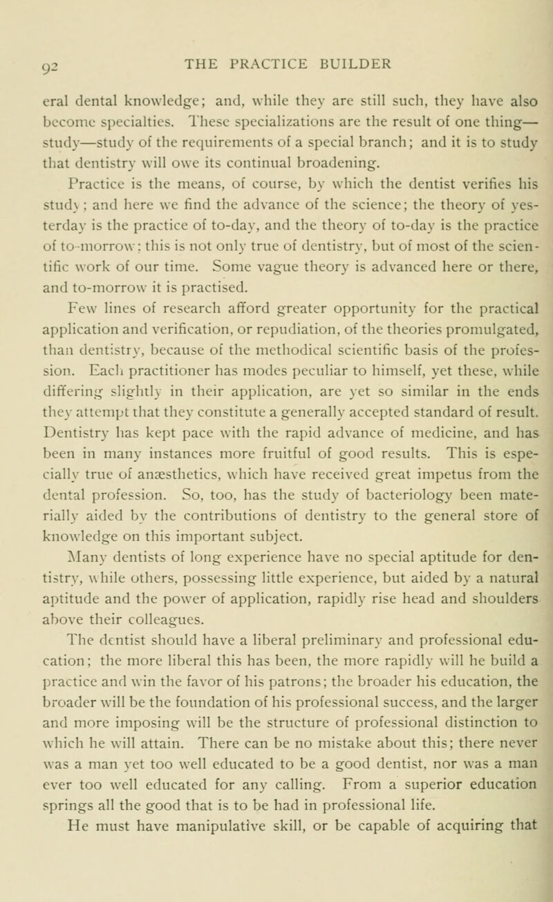 eral dental knowledge; and, while they are still such, they have also become specialties. These specializations are the result of one thing— study—study of the requirements of a special branch; and it is to study that dentistry will owe its continual broadening. Practice is the means, of course, by which the dentist verifies his stud\ ; and here we find the advance of the science; the theory of yes- terday is the practice of to-day, and the theory of to-day is the practice of to-morrow: this is not only true of dentistry, but of most of the scien- tific work of our time. Some vague theory is advanced here or there, and to-morrow it is practised. Few lines of research afford greater opportunity for the practical application and verification, or repudiation, of the theories promulgated, than dentistry, because of the methodical scientific basis of the profes- sion. Eacli practitioner has modes peculiar to himself, yet these, while differing slightly in then- application, are yet so similar in the ends they attempt that they constitute a generally accepted standard of result. Dentistry has kept pace with the rapid advance of medicine, and has been in many instances more fruitful of good results. This is espe- cially true of anaesthetics, which have received great impetus from the dental profession. So, too, has the study of bacteriology been mate- rially aided by the contributions of dentistry to the general store of knowledge on this important subject. Many dentists of long experience have no special aptitude for den- tistry, while others, possessing little experience, but aided by a natural aptitude and the power of application, rapidly rise head and shoulders above their colleagues. The dentist should have a liberal preliminary and professional edu- cation; the more liberal this has been, the more rapidly will he build a practice and win the favor of his patrons; the broader his education, the broader will be the foundation of his professional success, and the larger and more imposing will be the structure of professional distinction to which he will attain. There can be no mistake about this; there never was a man yet too well educated to be a good dentist, nor was a man ever too well educated for any calling. From a superior education springs all the good that is to be had in professional life. He must have manipulative skill, or be capable of acquiring that