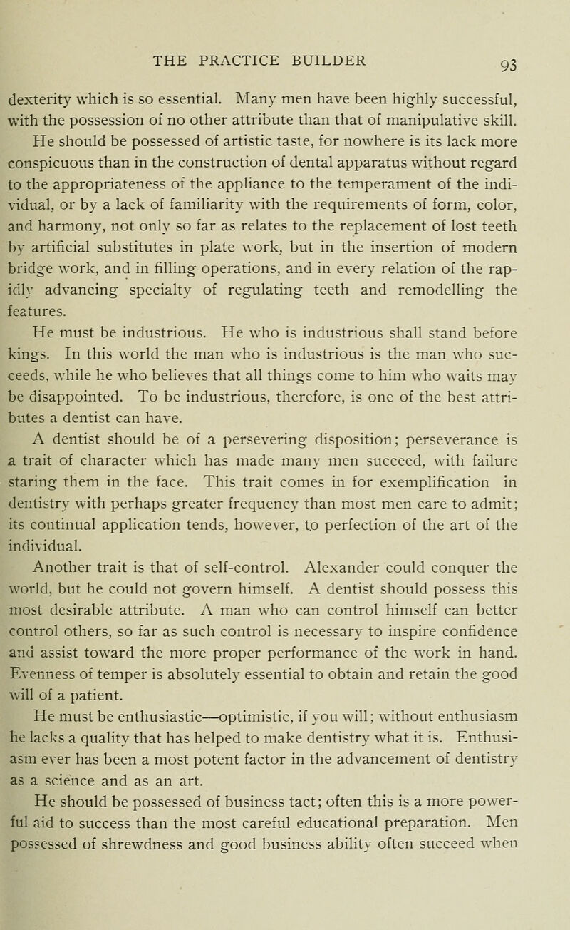 dexterity which is so essential. Many men have been highly successful, with the possession of no other attribute than that of manipulative skill. He should be possessed of artistic taste, for nowhere is its lack more conspicuous than in the construction of dental apparatus without regard to the appropriateness of the appliance to the temperament of the indi- vidual, or by a lack of familiarity with the requirements of form, color, and harmony, not only so far as relates to the replacement of lost teeth by artificial substitutes in plate work, but in the insertion of modern bridge work, and in filling operations, and in every relation of the rap- idly advancing specialty of regulating teeth and remodelling the features. He must be industrious. He who is industrious shall stand before kings. In this world the man who is industrious is the man who suc- ceeds, while he who believes that all things come to him who waits may be disappointed. To be industrious, therefore, is one of the best attri- butes a dentist can have. A dentist should be of a persevering disposition; perseverance is a trait of character which has made many men succeed, with failure staring them in the face. This trait comes in for exemplification in dentistry with perhaps greater frequency than most men care to admit; its continual application tends, however, to perfection of the art of the individual. Another trait is that of self-control. Alexander could conquer the world, but he could not govern himself. A dentist should possess this most desirable attribute. A man who can control himself can better control others, so far as such control is necessary to inspire confidence and assist toward the more proper performance of the work in hand. Evenness of temper is absolutely essential to obtain and retain the good will of a patient. He must be enthusiastic—optimistic, if you will; without enthusiasm he lacks a quality that has helped to make dentistry what it is. Enthusi- asm ever has been a most potent factor in the advancement of dentistry as a science and as an art. He should be possessed of business tact; often this is a more power- ful aid to success than the most careful educational preparation. Men possessed of shrewdness and good business ability often succeed when