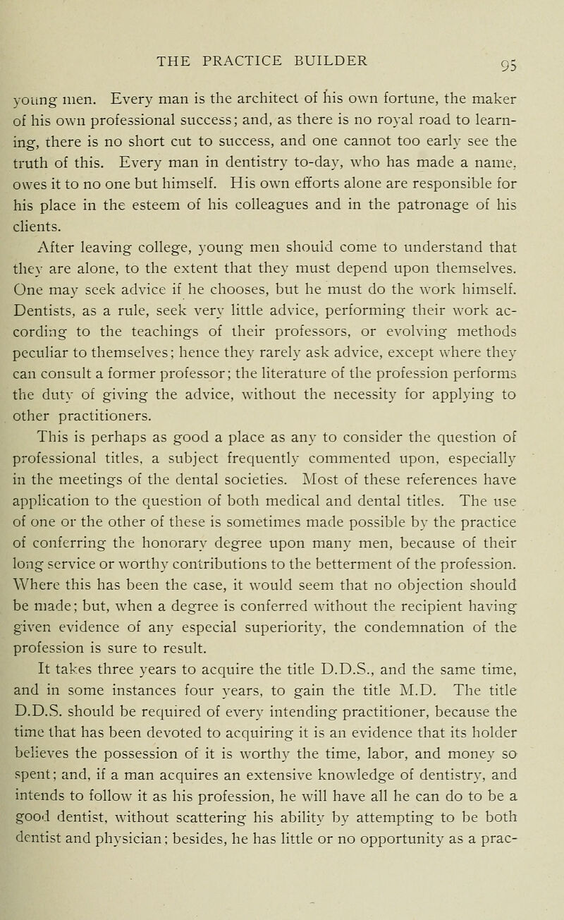 young men. Every man is the architect of his own fortune, the maker of his own professional success; and, as there is no royal road to learn- ing, there is no short cut to success, and one cannot too early see the truth of this. Every man in dentistry to-day, who has made a name, owes it to no one but himself. His own efforts alone are responsible for his place in the esteem of his colleagues and in the patronage of his clients. After leaving college, young men should come to understand that they are alone, to the extent that they must depend upon themselves. One may seek advice if he chooses, but he must do the work himself. Dentists, as a rule, seek very little advice, performing their work ac- cording to the teachings of their professors, or evolving methods peculiar to themselves; hence they rarely ask advice, except where they can consult a former professor; the literature of the profession performs the duty of giving the advice, without the necessity for applying to other practitioners. This is perhaps as good a place as any to consider the question of professional titles, a subject frequently commented upon, especially in the meetings of the dental societies. Most of these references have application to the question of both medical and dental titles. The use of one or the other of these is sometimes made possible by the practice of conferring the honorary degree upon many men, because of their long service or worthy contributions to the betterment of the profession. Where this has been the case, it would seem that no objection should be made; but, when a degree is conferred without the recipient having given evidence of any especial superiority, the condemnation of the profession is sure to result. It takes three years to acquire the title D.D.S., and the same time, and in some instances four years, to gain the title M.D. The title D.D.S. should be required of every intending practitioner, because the time that has been devoted to acquiring it is an evidence that its holder believes the possession of it is worthy the time, labor, and money so spent; and, if a man acquires an extensive knowledge of dentistry, and intends to follow it as his profession, he will have all he can do to be a good dentist, without scattering his ability by attempting to be both dentist and physician; besides, he has little or no opportunity as a prac-