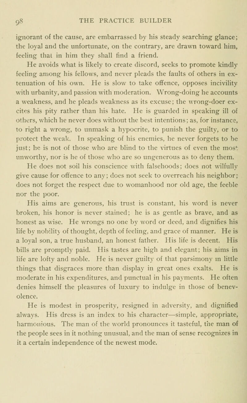 ignorant of the cause, are embarrassed by his steady searching glance; the loyal and the unfortunate, on the contrary, are drawn toward him, feeling that in him they shall find a friend. He avoids what is likely to create discord, seeks to promote kindly feeling among his fellows, and never pleads the faults of others in ex- tenuation of his own. He is slow to take offence, opposes incivility with urbanity, and passion with moderation. Wrong-doing he accounts a weakness, and he pleads weakness as its excuse; the wrong-doer ex- cites his pity rather than his hate. He is guarded in speaking ill of others, which he never does without the best intentions; as, for instance, to right a wrong, to unmask a hypocrite, to punish the guilty, or to protect the weak. In speaking of his enemies, he never forgets to be just; he is not of those who are blind to the virtues of even the most unworthy, nor is he of those who are so ungenerous as to deny them. He does not soil his conscience with falsehoods; does not wilfully give cause for offence to any; does not seek to overreach his neighbor; does not forget the respect due to womanhood nor old age, the feeble nor the poor. His aims are generous, his trust is constant, his word is never broken, his honor is never stained; he is as gentle as brave, and as honest as wise. He wrongs no one by word or deed, and dignifies his life by nobilit} of thought, depth of feeling, and grace of manner. He is a loyal son, a true husband, an honest father. His life is decent. His bills are promptly paid. His tastes are high and elegant; his aims in life are lofty and noble. He is never guilty of that parsimony m little things that disgraces more than display in great ones exalts. He is moderate in his expenditures, and punctual in his payments. He often denies himself the pleasures of luxury to indulge in those of benev- olence. He is modest in prosperity, resigned in adversity, and dignified always. His dress is an index to his character—simple, appropriate, harmonious. The man of the world pronounces it tasteful, the man of the people sees in it nothing unusual, and the man of sense recognizes in it a certain independence of the newest mode.