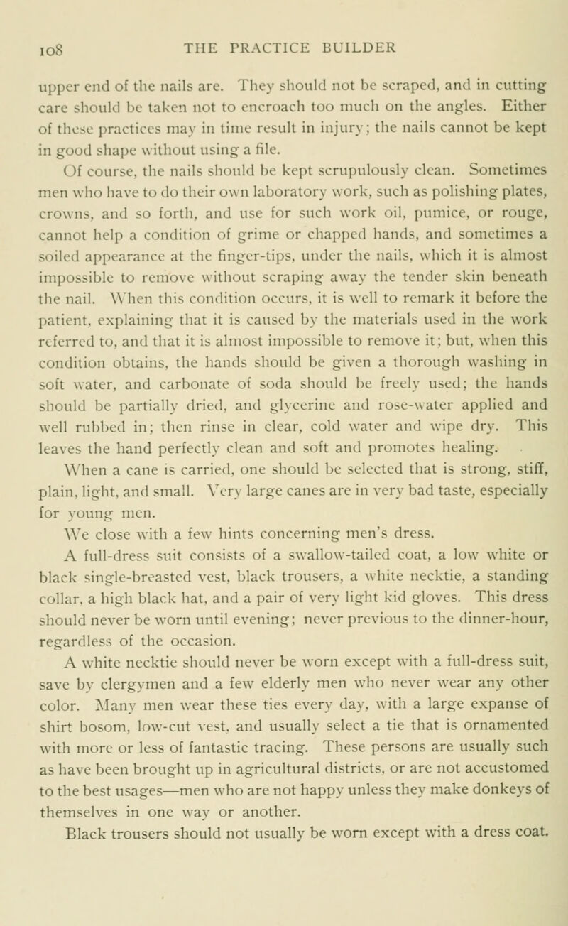 upper end of the nails are. They should not be scraped, and in cutting care should be taken not to encroach too much on the angles. Either of those practices may in time result in injury; the nails cannot be kept in good shape without using a file. Of course, the nails should be kept scrupulously clean. Sometimes men who have to do their own laboratory work, such as polishing plates, crowns, and so forth, and use for such work oil, pumice, or rouge, cannot help a condition of grime or chapped hands, and sometimes a soiled appearance at the finger-tips, under the nails, which it is almost impossible to remove without scraping away the tender skin beneath the nail. When this condition occurs, it is well to remark it before the patient, explaining that it is caused by the materials used in the work referred to, and that it is almost impossible to remove it; but, when this condition obtains, the hands should be given a thorough washing in soft water, and carbonate of soda should be freely used; the hands should be partially dried, and glycerine and rose-water applied and well rubbed in; then rinse in clear, cold water and wipe dry. This leaves the hand perfectly clean and soft and promotes healing. When a cane is carried, one should be selected that is strong, stiff, plain, light, and small. Ycry large canes are in very bad taste, especially for young men. We close with a few hints concerning men's dress. A full-dress suit consists of a swallow-tailed coat, a low white or black single-breasted vest, black trousers, a white necktie, a standing collar, a high black hat, and a pair of very light kid gloves. This dress should never be w^orn until evening; never previous to the dinner-hour, regardless of the occasion. A white necktie should never be worn except with a full-dress suit, save by clergymen and a few elderly men who never wear any other color. Many men wear these ties every day, with a large expanse of shirt bosom, low-cut vest, and usually select a tie that is ornamented with more or less of fantastic tracing. These persons are usually such as have been brought up in agricultural districts, or are not accustomed to the best usages—men who are not happy unless they make donkeys of themselves in one way or another. Black trousers should not usually be worn except with a dress coat.