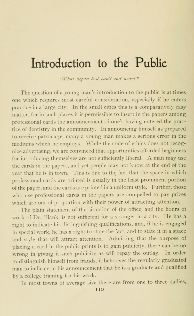 Introduction to the Public  W/iaf began best can''t end worst  The question of a youngs man's introduction to the pubHc is at times one which requires most careful consideration, especially if he enters practice in a large city. In the small cities this is a comparatively easy matter, for in such places it is permissible to insert in the papers among professional cards the announcement of one's having entered the prac- tice of dentistry in the community. In announcing himself as prepared to receive patronage, many a young man makes a serious error in the mediums which he employs. While the code of ethics does not recog- nize advertising, we are convinced that opportunities afforded beginners for introducing themselves are not sufficiently liberal. A man may use the cards in the papers, and yet people may not know at the end of the year that he is in town. This is due to the fact that the space in which professional cards are printed is usually in the least prominent portion of the paper, and the cards are printed in a uniform style. Further, those who use professional cards in the papers are compelled to pay prices which are out of proportion with their power of attracting attention. The plain statement of the situation of the office, and the hours of work of Dr. Blank, is not sufficient for a stranger in a city. He has a right to indicate his distinguishing qualifications, and, if he is engaged in special work, he has a right to state the fact, and to state it in a space and style that will attract attention. Admitting that the purpose of placing a card in the public prints is to gain publicity, there can be no wrong in giving it such publicity as will repay the outlay. In order to distinguish himself from frauds, it behooves the regularly graduated man to indicate in his announcement that he is a graduate and qualified by a college training for his work. In most towns of average size there are from one to three dailies, IIO