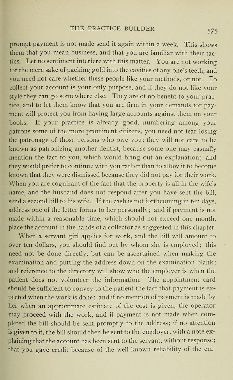 prompt payment is not made send it again within a week. This shows them that you mean business, and that you are familiar with their tac- tics. Let no sentiment interfere with this matter. You are not working for the mere sake of packing gold into the cavities of any one's teeth, and you need not care whether these people like your methods, or not. To collect your account is your only purpose, and if they do not like your style they can go somewhere else. They are of no benefit to your prac- tice, and to let them know that you are firm in your demands for pay- ment will protect you from having large accounts against them on your books. If your practice is already good, numbering among your patrons some of the more prominent citizens, you need not fear losing the patronage of those persons who owe you: they will not care to be known as patronizing another dentist, because some one may casualty mention the fact to you, which would bring out an explanation; and they would prefer to continue with you rather than to allow it to become known that they were dismissed because they did not pay for their work. When you are cognizant of the fact that the property is all in the wife's name, and the husband does not respond after you have sent the bill, send a second bill to his wife. If the cash is not forthcoming in ten days, address one of the letter forms to her personally; and if payment is not made within a reasonable time, which should not exceed one month, place the account in the hands of a collector as suggested in this chapter. When a servant girl applies for work, and the bill will amount to over ten dollars, you should find out by whom she is employed; this need not be done directly, but can be ascertained when making the examination and putting the address down on the examination blank; and reference to the directory will show who the employer is when the patient does not volunteer the information. The appointment card should be sufficient to convey to the patient the fact that payment is ex- pected when the work is done; and if no mention of payment is made by her when an approximate estimate of the cost is given, the operator may proceed with the work, and if payment is not made when com- pleted the bill should be sent promptly to the address; if no attention is given to it, the bill should then be sent to the employer, with a note ex- plaining that the account has been sent to the servant, without response; that you gave credit because of the well-known reliability of the em-