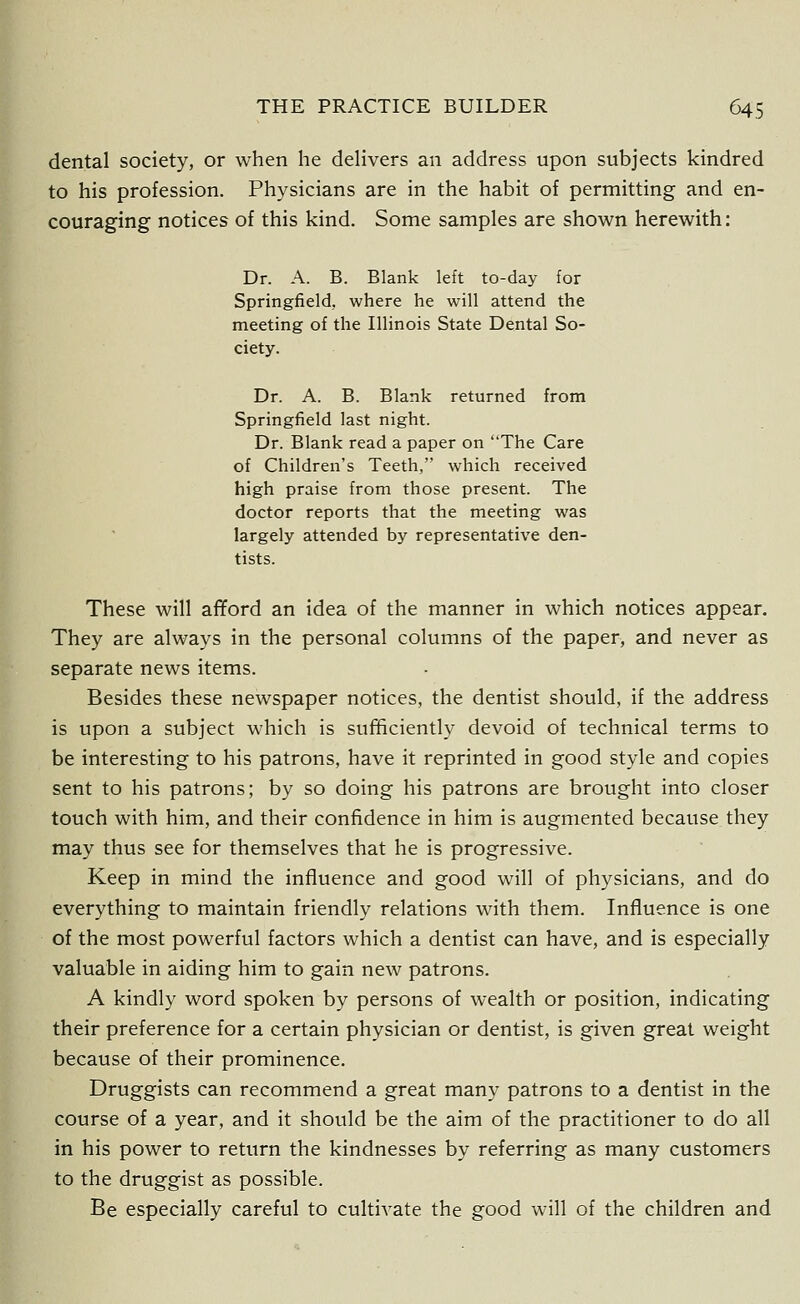 dental society, or when he delivers an address upon subjects kindred to his profession. Physicians are in the habit of permitting and en- couraging notices of this kind. Some samples are shown herewith: Dr. A. B. Blank left to-day for Springfield, where he will attend the meeting of the Illinois State Dental So- ciety. Dr. A. B. Blank returned from Springfield last night. Dr. Blank read a paper on The Care of Children's Teeth, which received high praise from those present. The doctor reports that the meeting was largely attended by representative den- tists. These will afiford an idea of the manner in which notices appear. They are always in the personal columns of the paper, and never as separate news items. Besides these newspaper notices, the dentist should, if the address is upon a subject which is sufficiently devoid of technical terms to be interesting to his patrons, have it reprinted in good style and copies sent to his patrons; by so doing his patrons are brought into closer touch with him, and their confidence in him is augmented because they may thus see for themselves that he is progressive. Keep in mind the influence and good will of physicians, and do everything to maintain friendly relations with them. Influence is one of the most powerful factors which a dentist can have, and is especially valuable in aiding him to gain new patrons. A kindly word spoken by persons of wealth or position, indicating their preference for a certain physician or dentist, is given great weight because of their prominence. Druggists can recommend a great many patrons to a dentist in the course of a year, and it should be the aim of the practitioner to do all in his power to return the kindnesses by referring as many customers to the druggist as possible. Be especially careful to cultivate the good will of the children and