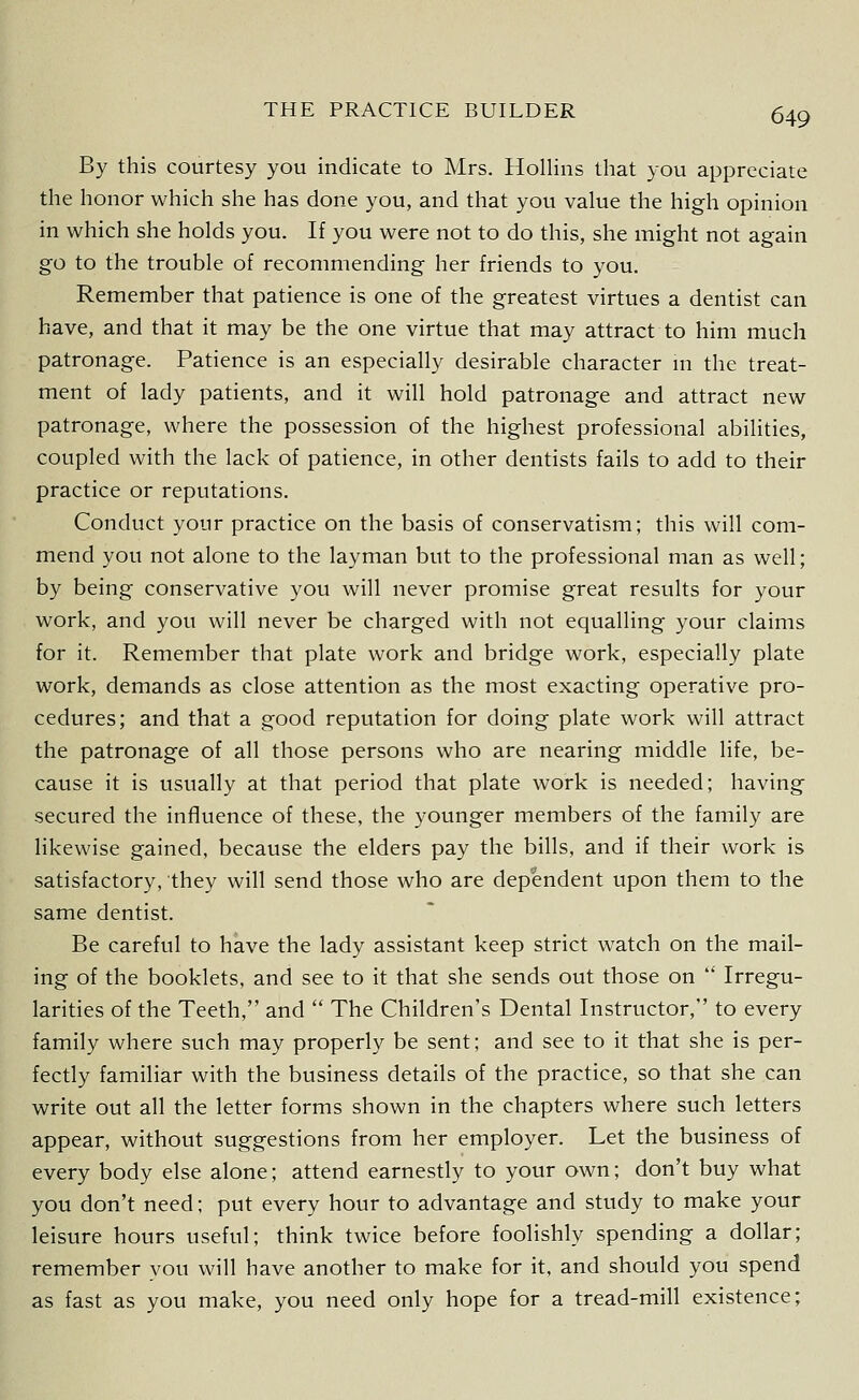 By this courtesy you indicate to Mrs. Hollins that you appreciate the honor which she has done you, and that you value the high opinion in which she holds you. If you were not to do this, she might not again go to the trouble of recommending her friends to you. Remember that patience is one of the greatest virtues a dentist can have, and that it may be the one virtue that may attract to him much patronage. Patience is an especially desirable character m the treat- ment of lady patients, and it will hold patronage and attract new patronage, where the possession of the highest professional abilities, coupled with the lack of patience, in other dentists fails to add to their practice or reputations. Conduct your practice on the basis of conservatism; this will com- mend you not alone to the layman but to the professional man as well; by being conservative you will never promise great results for your work, and you will never be charged with not equalling your claims for it. Remember that plate work and bridge work, especially plate work, demands as close attention as the most exacting operative pro- cedures; and that a good reputation for doing plate work will attract the patronage of all those persons who are nearing middle life, be- cause it is usually at that period that plate work is needed; having secured the influence of these, the younger members of the family are likewise gained, because the elders pay the bills, and if their work is satisfactory, they will send those who are dependent upon them to the same dentist. Be careful to have the lady assistant keep strict watch on the mail- ing of the booklets, and see to it that she sends out those on ' Irregu- larities of the Teeth, and  The Children's Dental Instructor, to every family where such may properly be sent; and see to it that she is per- fectly familiar with the business details of the practice, so that she can write out all the letter forms shown in the chapters where such letters appear, without suggestions from her employer. Let the business of every body else alone; attend earnestly to your own; don't buy what you don't need; put every hour to advantage and study to make your leisure hours useful; think twice before foolishly spending a dollar; remember you will have another to make for it, and should you spend as fast as you make, you need only hope for a tread-mill existence;