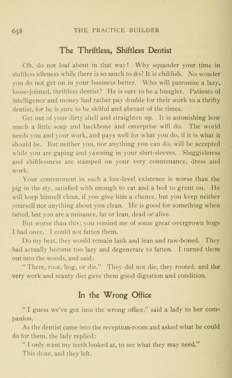 The Thriftless, Shiftless Dentist Ob, do not loaf about in that way! Why squander your time in shiftless idleness while there is so much to do? It is childish. Xo wonder you do not get on in your business better. Who will patronize a lazy, loose-jointed, thriftless dentist? He is sure to be a bungler. Patients of intelligence and money had rather pay double for their work to a thrifty dentist, for he is sure to be skilful and abreast of the times. Get out of your dirty shell and straighten up. It is astonishing how much a little soap and backbone and enterprise will do. The world needs you and your work, and pays well for what you do, if it is what it should be. But neither you, nor anything you can do, will be accepted while you are gaping and yawning in your shirt-sleeves. Sluggishness and shiftlessness are stamped on your very countenance, dress and work. Your contentment in such a low-level existence is worse than the pig in the sty, satisfied with enough to eat and a bed to grunt on. He will keep himself clean, if you give him a chance, but you keep neither yourself nor anything about you clean. He is good for something when fatted, but you are a nuisance, fat or lean, dead or alive. But worse than this; you remind me of some great overgrown hogs I had once. I could not fatten them. Do my best, they would remain lank and lean and raw-boned. They had actually become too lazy and degenerate to fatten. I turned them out into the woods, and said:  There, root, hog, or die. They did not die, they rooted, and the very work and scanty diet gave them good digestion and condition. In the Wrong Office  I guess we've got into the wrong office, said a lady to her com- panion. As the dentist came into the reception-room and asked what he could do for them, the lady replied:  I only want my teeth looked at, to see what they may need. This done, and tliev left.