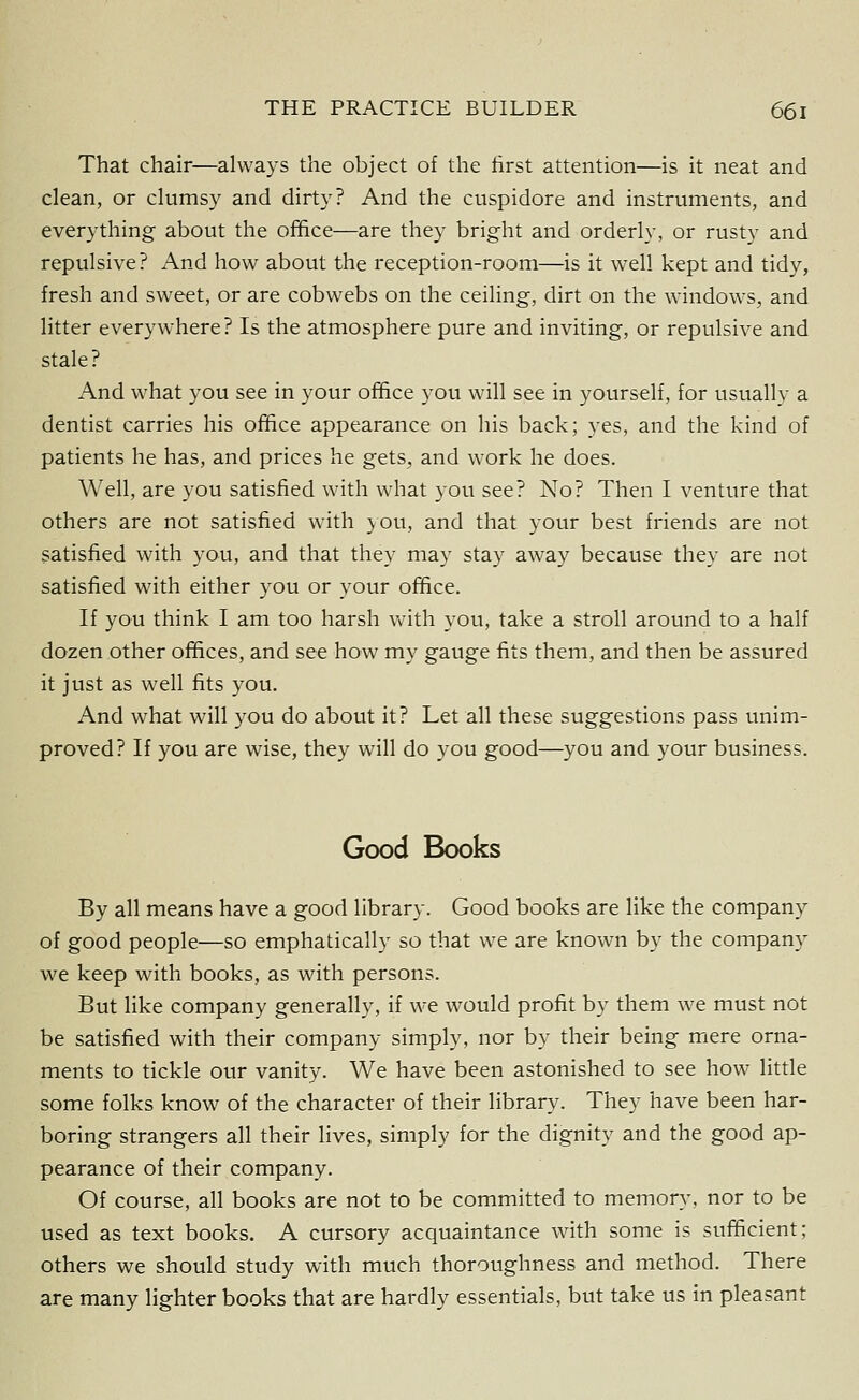 That chair—always the object of the first attention—is it neat and clean, or clumsy and dirty? And the cuspidore and instruments, and everything about the office—are they bright and orderly, or rusty and repulsive? And how about the reception-room—is it well kept and tidy, fresh and sweet, or are cobwebs on the ceiling, dirt on the windows, and litter everywhere? Is the atmosphere pure and inviting, or repulsive and stale? And what you see in your office you will see in yourself, for usually a dentist carries his office appearance on his back; yes, and the kind of patients he has, and prices he gets, and work he does. Well, are you satisfied with what you see? No? Then I venture that others are not satisfied with you, and that your best friends are not satisfied with you, and that they may stay away because they are not satisfied with either you or your office. If you think I am too harsh Vv'ith you, take a stroll around to a half dozen other offices, and see how my gauge fits them, and then be assured it just as well fits you. And what will you do about it? Let all these suggestions pass unim- proved? If you are wise, they will do you good—you and your business. Good Books By all means have a good library. Good books are like the company of good people—so emphatically so that we are known by the company we keep with books, as with persons. But like company generally, if we would profit by them we must not be satisfied with their company simply, nor by their being mere orna- ments to tickle our vanity. We have been astonished to see how little some folks know of the character of their library. They have been har- boring strangers all their lives, simply for the dignity and the good ap- pearance of their company. Of course, all books are not to be committed to memory, nor to be used as text books. A cursory acquaintance with some is sufficient; others we should study with much thoroughness and method. There are many lighter books that are hardly essentials, but take us in pleasant