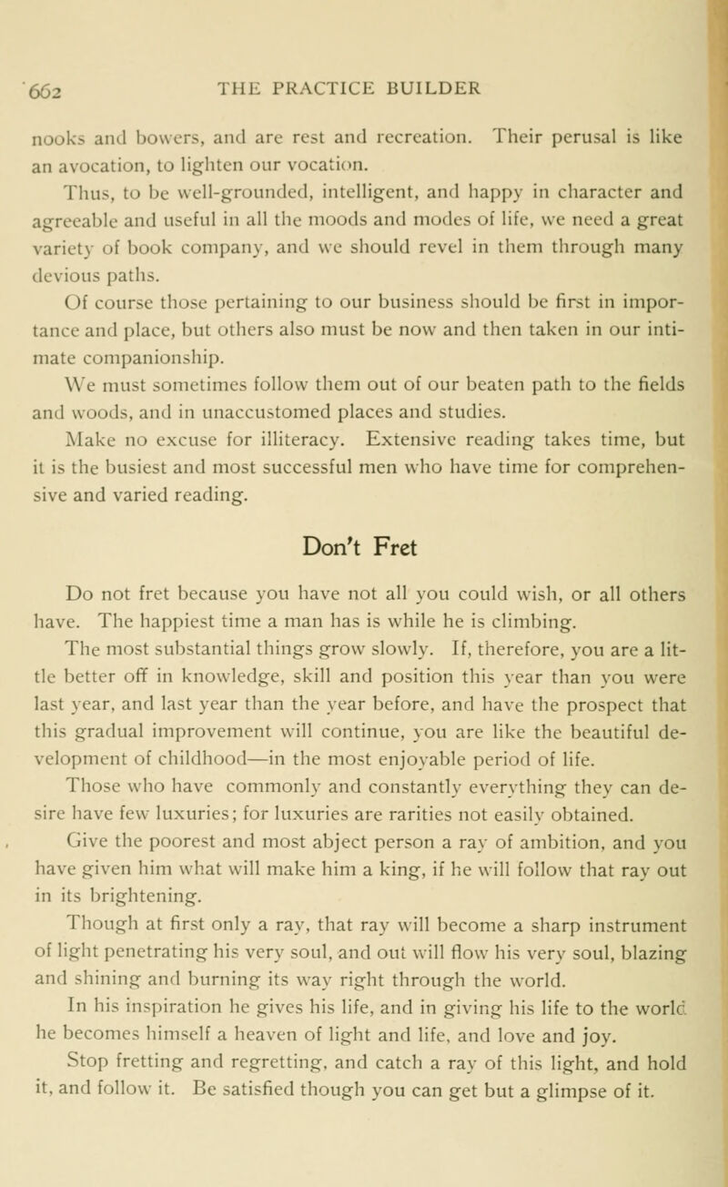 nooks and bowers, and are rest and recreation. Their perusal is like an avocation, to lighten our vocation. Thus, to be well-grounded, intelligent, and happy in character and agreeable and useful in all the moods and modes of life, we need a great variety of book company, and we should revel in them through many devious paths. Of course those pertaining to our business should be first in impor- tance and place, but others also must be now and then taken in our inti- mate companionship. We must sometimes follow them out of our beaten path to the fields and woods, and in unaccustomed places and studies. Make no excuse for illiteracy. Extensive reading takes time, but it is the busiest and most successful men who have time for comprehen- sive and varied reading. Don't Fret Do not fret because you have not all you could wish, or all others have. The happiest time a man has is while he is climbing. The most substantial things grow slowly. If, therefore, you are a lit- tle better off in knowledge, skill and position this year than you were last year, and last year than the year before, and have the prospect that this gradual improvement will continue, you are like the beautiful de- velopment of childhood—in the most enjoyable period of life. Those who have commonly and constantly everything they can de- sire have few luxuries; for luxuries are rarities not easily obtained. Give the poorest and most abject person a ray of ambition, and you have given him what will make him a king, if he will follow that ray out in its brightening. Though at first only a ray, that ray will become a sharp instrument of light penetrating his very soul, and out will flow his very soul, blazing and shining and burning its way right through the world. In his inspiration he gives his life, and in giving his life to the world, he becomes himself a heaven of light and life, and love and joy. Stop fretting and regretting, and catch a ray of this light, and hold it, and follow it. Be satisfied though you can get but a glimpse of it.