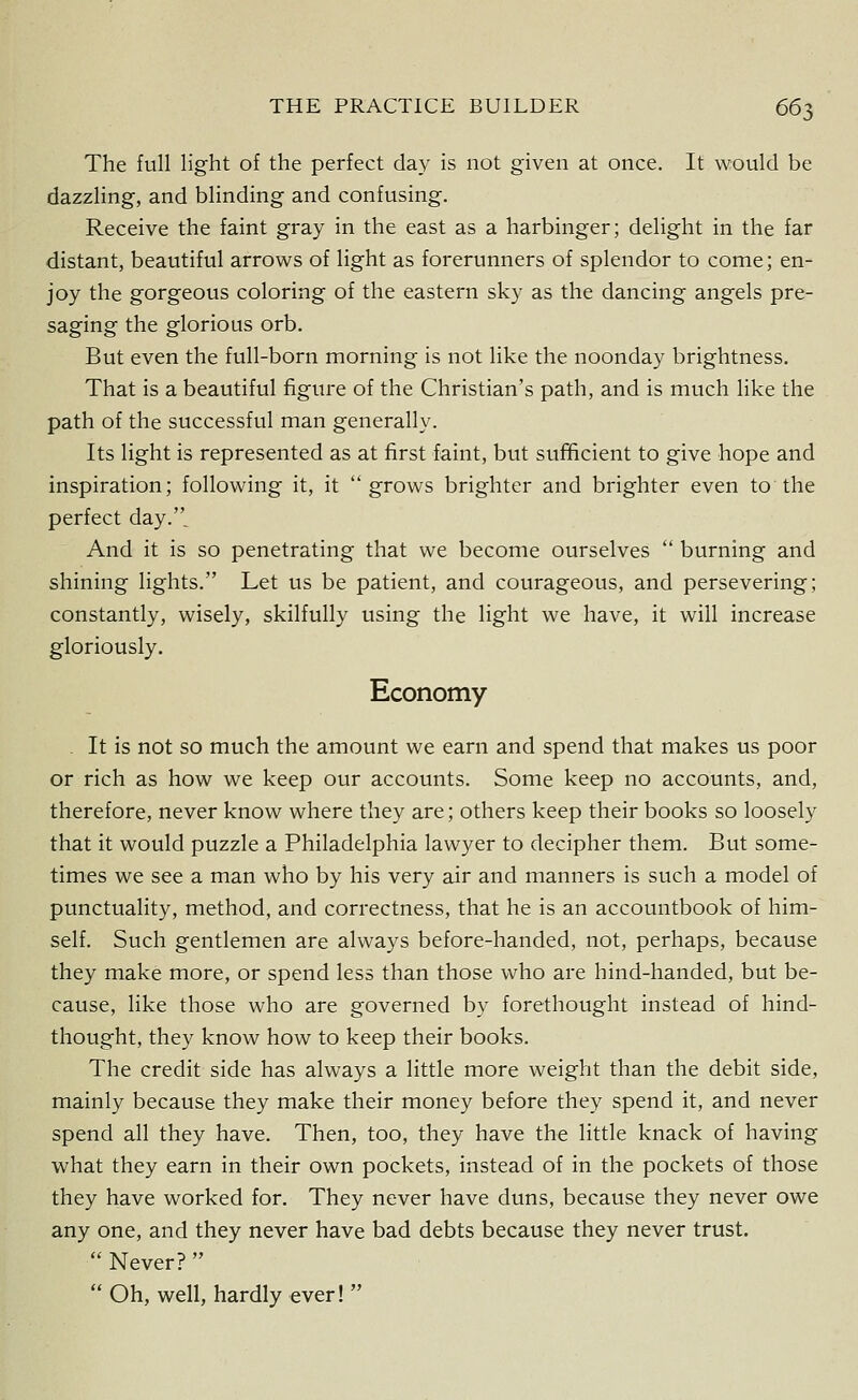 The full light of the perfect day is not given at once. It would be dazzling, and blinding and confusing. Receive the faint gray in the east as a harbinger; delight in the far distant, beautiful arrows of light as forerunners of splendor to come; en- joy the gorgeous coloring of the eastern sky as the dancing angels pre- saging the glorious orb. But even the full-born morning is not like the noonday brightness. That is a beautiful figure of the Christian's path, and is much like the path of the successful man generally. Its light is represented as at first faint, but sufficient to give hope and inspiration; following it, it grows brighter and brighter even to the perfect day.. And it is so penetrating that we become ourselves  burning and shining lights. Let us be patient, and courageous, and persevering; constantly, wisely, skilfully using the light we have, it will increase gloriously. Economy . It is not so much the amount we earn and spend that makes us poor or rich as how we keep our accounts. Some keep no accounts, and, therefore, never know where they are; others keep their books so loosely that it would puzzle a Philadelphia lawyer to decipher them. But some- times we see a man who by his very air and manners is such a model of punctuality, method, and correctness, that he is an accountbook of him- self. Such gentlemen are always before-handed, not, perhaps, because they make more, or spend less than those who are hind-handed, but be- cause, like those who are governed by forethought instead of hind- thought, they know how to keep their books. The credit side has always a little more weight than the debit side, mainly because they make their money before they spend it, and never spend all they have. Then, too, they have the little knack of having what they earn in their own pockets, instead of in the pockets of those they have worked for. They never have duns, because they never owe any one, and they never have bad debts because they never trust.  Never?   Oh, well, hardly ever! 