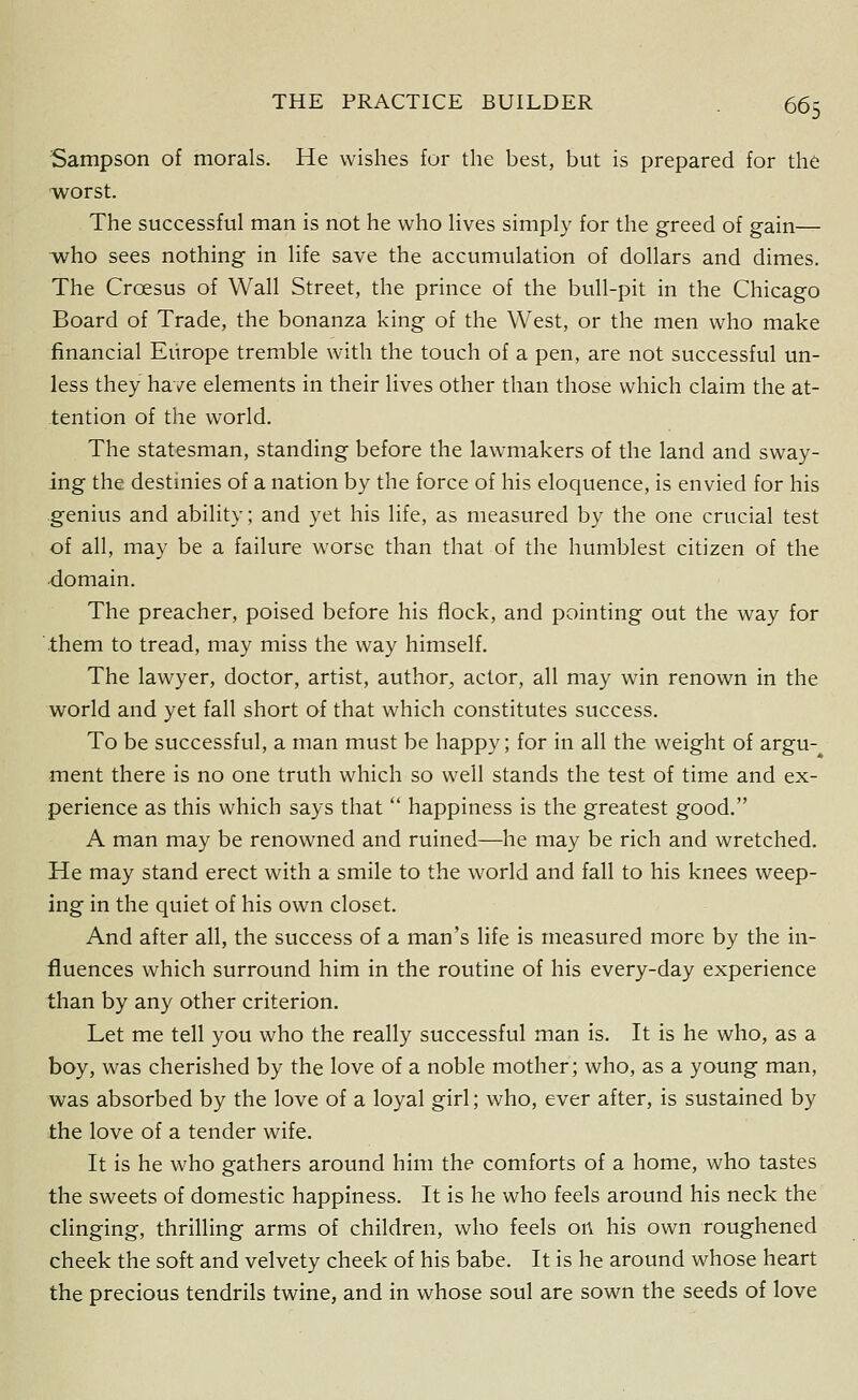 Sampson of morals. He wishes for the best, but is prepared for the worst. The successful man is not he who lives simply for the greed of gain— •who sees nothing in life save the accumulation of dollars and dimes. The Croesus of Wall Street, the prince of the bull-pit in the Chicago Board of Trade, the bonanza king of the West, or the men who make financial Europe tremble with the touch of a pen, are not successful un- less they have elements in their lives other than those which claim the at- tention of the world. The statesman, standing before the lawmakers of the land and sway- ing the destinies of a nation by the force of his eloquence, is envied for his genius and ability; and yet his life, as measured by the one crucial test of all, may be a failure worse than that of the humblest citizen of the 4omain. The preacher, poised before his flock, and pointing out the way for them to tread, may miss the way himself. The lawyer, doctor, artist, author, actor, all may win renown in the world and yet fall short of that which constitutes success. To be successful, a man must be happy; for in all the weight of argu- ment there is no one truth which so well stands the test of time and ex- perience as this which says that  happiness is the greatest good. A man may be renowned and ruined—he may be rich and wretched. He may stand erect with a smile to the world and fall to his knees weep- ing in the quiet of his own closet. And after all, the success of a man's life is measured more by the in- fluences which surround him in the routine of his every-day experience than by any other criterion. Let me tell you who the really successful man is. It is he who, as a boy, was cherished by the love of a noble mother; who, as a young man, was absorbed by the love of a loyal girl; who, ever after, is sustained by the love of a tender wife. It is he who gathers around him the comforts of a home, who tastes the sweets of domestic happiness. It is he who feels around his neck the clinging, thrilling arms of children, who feels on his own roughened cheek the soft and velvety cheek of his babe. It is he around whose heart the precious tendrils twine, and in whose soul are sown the seeds of love