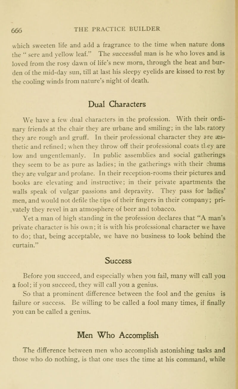 which sweeten life and add a fragrance to tlie time when nature dons the  sere and yellow leaf. The successful man is he who loves and is loved from the rosy dawn of life's new morn, through the heat and bur- den of the mid-day sun, till at last his sleepy eyelids are kissed to rest by the cooling winds from nature's night of death. Dual Characters We have a few dual characters in the profession. With their ordi- nary friends at the chair they are urbane and smiling; in the labc ratory thev are rough and gruflf. In their professional character they are aes- thetic and refined; when they throw off their professional coats they are low and ungentlemanly. In public assemblies and social gatherings they seem to be as pure as ladies; in the gatherings with their zhums thev are vulgar and profane. In their reception-rooms their pictures and books are elevating and instructive; in their private apartments the walls speak of vulgar passions and depravity. They pass for ladies' men, and would not defile the tips of their fingers in their company; pri- vately they revel in an atmosphere of beer and tobacco. Yet a man of high standing in the profession declares that A man's private character is his own; it is with his professional character we have to do; that, being acceptable, we have no business to look behind the curtain. Success Before you succeed, and especially when you fail, many will call you a fool; if you succeed, they will call you a genius. So that a prominent difference between the fool and the genius is failure or success. Be willing to be called a fool many times, if finally you can be called a genius. Men Who Accomplish The difference between men who accomplish astonishing tasks and those who do nothing, is that one uses the time at his command, while