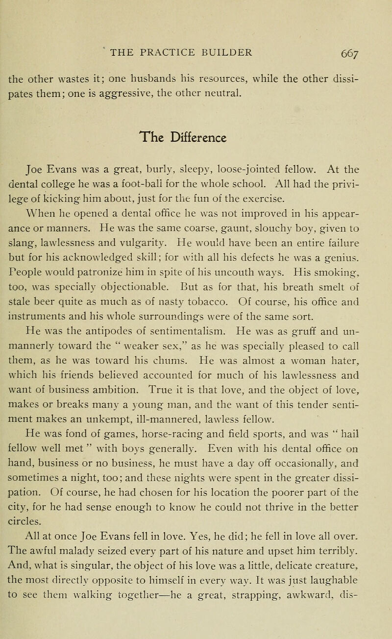 the other wastes it; one husbands his resources, while the other dissi- pates them; one is aggressive, the other neutral. The Difference Joe Evans was a great, burly, sleepy, loose-jointed fellow. At the dental college he was a foot-ball for the whole school. All had the privi- lege of kicking him about, just for the fun of the exercise. When he opened a dental office he was not improved in his appear- ance or manners. He was the same coarse, gaunt, slouchy boy, given to slang, lawlessness and vulgarity. He would have been an entire failure but for his acknowledged skill; for with all his defects he was a genius. Feople would patronize him in spite of his uncouth ways. His smoking, too, was specially objectionable. But as for that, his breath smelt of stale beer quite as much as of nasty tobacco. Of course, his ofHce and instruments and his whole surroundings were of the same sort. He was the antipodes of sentimentalism. He was as gruff and un- mannerly toward the  weaker sex, as he was specially pleased to call them, as he was toward his chums. He was almost a woman hater, which his friends believed accounted for much of his lawlessness and want of business ambition. True it is that love, and the object of love, makes or breaks many a young man, and the want of this tender senti- ment makes an unkempt, ill-mannered, lawless fellow. He was fond of games, horse-racing and field sports, and was  hail fellow well met with boys generally. Even with his dental office on hand, business or no business, he must have a day off occasionally, and sometimes a night, too; and these nights were spent in the greater dissi- pation. Of course, he had chosen for his location the poorer part of the city, for he had sense enough to know he could not thrive in the better circles. All at once Joe Evans fell in love. Yes, he did; he fell in love all over. The awful malady seized every part of his nature and upset him terribly. And, what is singular, the object of his love was a little, delicate creature, the most directly opposite to himself in every way. It was just laughable to see them walking together—he a great, strapping, awkward, dis-