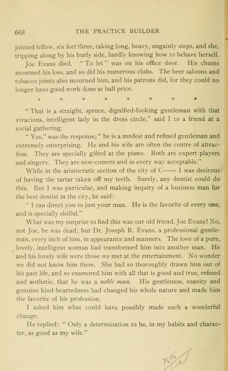 jointed fellow, six feet three, taking long, heavy, ungainly steps, and she, tripping along by his burly side, hardly knowing how to behave herself. Joe Evans died.  To let  was on his office door. His chums mourned his loss, and so did his numerous clubs. The beer saloons and tobacco joints also mourned him, and his patrons did, for they could no longer have good work done at half price.  That is a straight, spruce, dignified-looking gentleman with that vivacious, intelligent lady in the dress circle, said I to a friend at a social gathering.  Yes, was the response,  he is a modest and refined gentleman and extremely enterprising. He and his wife are often the centre of attrac- tion. They are specially gifted at the piano. Both are expert players and singers. They are new-comers and in every way acceptable. While in the aristocratic section of the city of C I was desirous' of having the tartar taken ofT my teeth. Surely, any dentist could do this. But I was particular, and making inquiry of a business man for the best dentist in the city, he said:  I can direct you to just your man. He is the favorite of every one, and is specially skilful. What was my surprise to find this was our old friend, Joe Evans! No, not Joe, he was dead; but Dr. Joseph R. Evans, a professional gentle- man, every inch of him, in appearance and manners. The love of a pure, lovely, intelligent woman had transformed him into another man. He and his lovely wife were those we met at the entertainment. No wonder we did not know him there. She had so thoroughly drawn him out of his past life, and so enamored him with all that is good and true, refined and aesthetic, that he was a noble man. His gentleness, suavity and genuine kind-heartedness had changed his whole nature and made him the favorite of his profession. I asked him what could have possibly made such a wonderful change. He replied:  Only a determination to be, in my habits and charac- ter, as good as my wife. <o. T-: