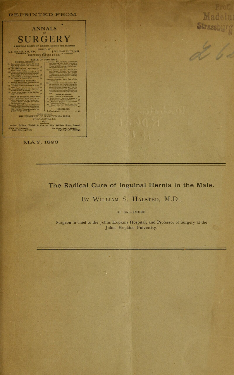 RBF-RINTED FptOlVt ANNALS SURGERY IvIAY, 1S93 The Radical Cure of Inguinal Hernia in tiie Male- By William S. Halsted, M.D., OF BALTIMORE. Surgeon-in-chief to the Johns Hopkins Hospital, and Professor of Surgery at the Johns Hopkins University.