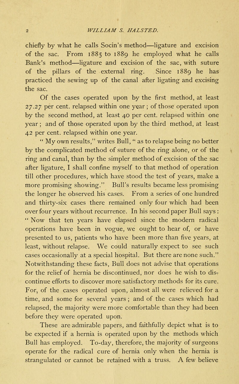 chiefly by what he calls Socin's method—ligature and excision of the sac. From 1885 to 1889 he employed what he calls Bank's method—ligature and excision of the sac, with suture of the pillars of the external ring. Since 1889 he has practiced the sewing up of the canal after ligating and excising the sac. Of the cases operated upon by the first method, at least 27.27 per cent, relapsed within one year ; of those operated upon by the second method, at least 40 per cent, relapsed within one year; and of those operated upon by the third method, at least 42 per cent, relapsed within one year. My own results, writes Bull, as to relapse being no better by the complicated method of suture of the ring alone, or of the ring and canal, than by the simpler method of excision of the sac after ligature, I shall confine myself to that method of operation till other procedures, which have stood the test of years, make a more promising showing. Bull's results became less promising the longer he observed his cases. From a series of one hundred and thirty-six cases there remained only four which had been over four years without recurrence. In his second paper Bull says : Now that ten years have elapsed since the modern radical operations have been in vogue, we ought to hear of, or have presented to us, patients who have been more than five years, at least, without relapse. We could naturally expect to see such cases occasionally at a special hospital. But there are none such. Notwithstanding these facts. Bull does not advise that operations for the relief of hernia be discontinued, nor does he wish to dis- continue efforts to discover more satisfactory methods for its cure. For, of the cases operated upon, almost all were relieved for a time, and some for several years ; and of the cases which had relapsed, the majority were more comfortable than they had been before they were operated upon. These are admirable papers, and faithfully depict what is to be expected if a hernia is operated upon by the methods which Bull has employed. To-day, therefore, the majority of surgeons operate for the radical cure of hernia only Avhen the hernia is strangulated or cannot be retained with a truss. A few believe