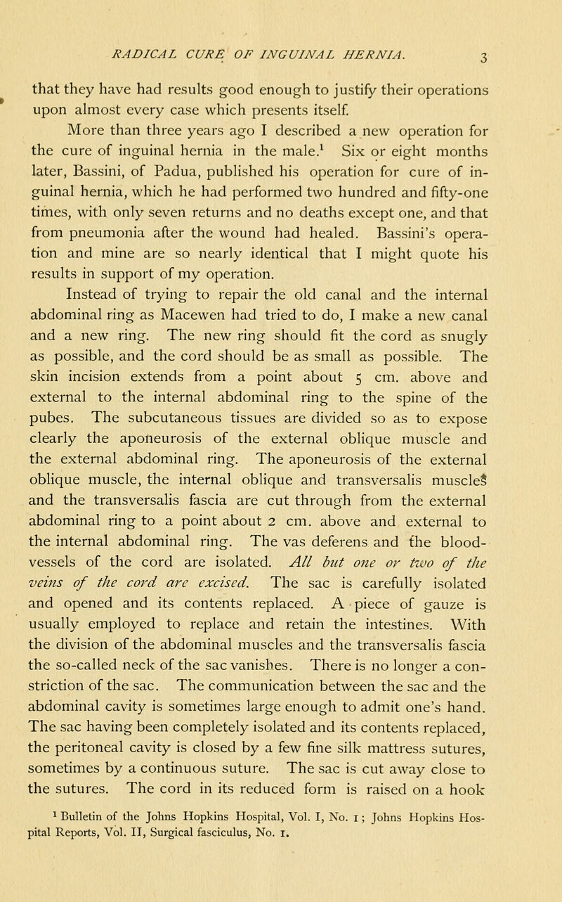 that they have had results good enough to justify their operations upon almost every case which presents itself. More than three years ago I described a new operation for the cure of inguinal hernia in the male.^ Six or eight months later, Bassini, of Padua, published his operation for cure of in- guinal hernia, which he had performed two hundred and fifty-one times, with only seven returns and no deaths except one, and that from pneumonia after the wound had healed. Bassini's opera- tion and mine are so nearly identical that I might quote his results in support of my operation. Instead of trying to repair the old canal and the internal abdominal ring as Macewen had tried to do, I make a new canal and a new ring. The new ring should fit the cord as snugly as possible, and the cord should be as small as possible. The skin incision extends from a point about 5 cm. above and external to the internal abdominal ring to the spine of the pubes. The subcutaneous tissues are divided so as to expose clearly the aponeurosis of the external oblique muscle and the external abdominal ring. The aponeurosis of the external oblique muscle, the internal oblique and transversalis muscled and the transversalis fascia are cut through from the external abdominal ring to a point about 2 cm. above and external to the internal abdominal ring. The vas deferens and the blood- vessels of the cord are isolated. All but one or tzvo of the veins of the cord are excised. The sac is carefully isolated and opened and its contents replaced. A piece of gauze is usually employed to replace and retain the intestines. With the division of the abdominal muscles and the transversalis fascia the so-called neck of the sac vanishes. There is no longer a con- striction of the sac. The communication between the sac and the abdominal cavity is sometimes large enough to admit one's hand. The sac having been completely isolated and its contents replaced, the peritoneal cavity is closed by a few fine silk mattress sutures, sometimes by a continuous suture. The sac is cut away close to the sutures. The cord in its reduced form is raised on a hook 1 Bulletin of the Johns Hopkins Hospital, Vol. I, No. i; Johns Hopkins Hos-