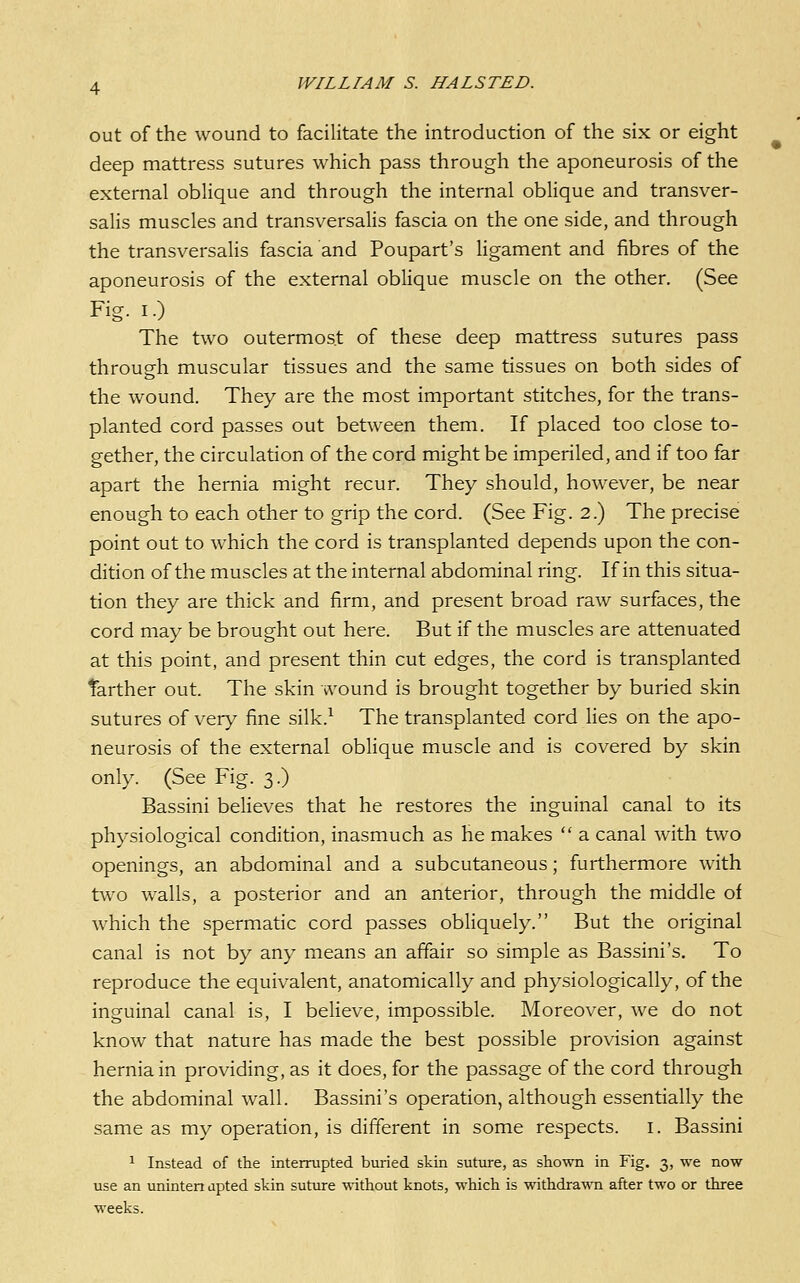out of the wound to facilitate the introduction of the six or eight deep mattress sutures which pass through the aponeurosis of the external oblique and through the internal oblique and transver- salis muscles and transversalis fascia on the one side, and through the transversalis fascia and Poupart's ligament and fibres of the aponeurosis of the external oblique muscle on the other. (See Fig. I.) The two outermost of these deep mattress sutures pass through muscular tissues and the same tissues on both sides of the wound. They are the most important stitches, for the trans- planted cord passes out between them. If placed too close to- gether, the circulation of the cord might be imperiled, and if too far apart the hernia might recur. They should, however, be near enough to each other to grip the cord. (See Fig. 2.) The precise point out to which the cord is transplanted depends upon the con- dition of the muscles at the internal abdominal ring. If in this situa- tion they are thick and firm, and present broad raw surfaces, the cord may be brought out here. But if the muscles are attenuated at this point, and present thin cut edges, the cord is transplanted farther out. The skin wound is brought together by buried skin sutures of very fine silk.^ The transplanted cord lies on the apo- neurosis of the external oblique muscle and is covered by skin only. (See Fig. 3.) Bassini believes that he restores the inguinal canal to its physiological condition, inasmuch as he makes  a canal with two openings, an abdominal and a subcutaneous; furthermore with two walls, a posterior and an anterior, through the middle of which the spermatic cord passes obliquely. But the original canal is not by any means an affair so simple as Bassini's. To reproduce the equivalent, anatomically and physiologically, of the inguinal canal is, I believe, impossible. Moreover, we do not know that nature has made the best possible provision against hernia in providing, as it does, for the passage of the cord through the abdominal wall. Bassini's operation, although essentially the same as my operation, is different in some respects, i. Bassini 1 Instead of the interrupted buried skin suture, as shown in Fig. 3, we now use an uninten apted skin suture without knots, which is withdrawn after two or three weeks.