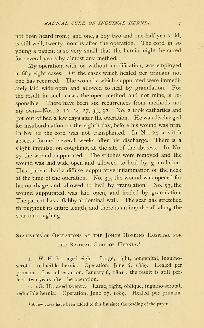 not been heard from; and one, a boy two and one-half years old, is still well, twenty months after the operation. The cord in so young a patient is so very small that the hernia might be cured for several years by almost any method. My operation, with or without modification, was employed in fifty-eight cases. Of the cases which healed per primam not one has recurred. The wounds which suppurated were immedi- ately laid wide open and allowed to heal by granulation. For the result in such cases the open method, and not mine, is re- sponsible. There have been six recurrences from methods not my own—Nos. 2, 12, 24, 27, 39, 52. No. 2 took cathartics and got out of bed a few days after the operation. He was discharged for insubordination on the eighth day, before his wound was firm. In No. 12 the cord was not transplanted. In No. 24 a stitch abscess formed several weeks after his discharge. There is a slight impulse, on coughing, at the site of the abscess. In No. 27 the wound suppurated. The stitches were removed and the wound was laid wide open and allowed to heal by granulation. This patient had a diffuse suppurative inflammation of the neck at the time of the operation. No. 39, the wound was opened for haemorrhage and allowed to heal by granulation. No. 5 3, the wound suppurated, was laid open, and healed by. granulation. The patient has a flabby abdominal wall. The scar has stretched throughout its entire length, and there is an impulse all along the scar on coughing. Statistics of Operations at the Johns Hopkins Hospital for THE Radical Cure of Hernia.^ 1. W. H. R., aged eight. Large, right, congenital, inguino- scrotal, reducible hernia. Operation, June 6, 1889. Healed per primam. Last observation, January 6, 1891 ; the result is still per- fect, two years after the operation. 2. »G. H., aged twenty. Large, right, oblique, inguino-scrotal, reducible hernia. Operation, June 17, 1889. Healed per primam. 1A few cases have been added to this list since the reading of the paper.
