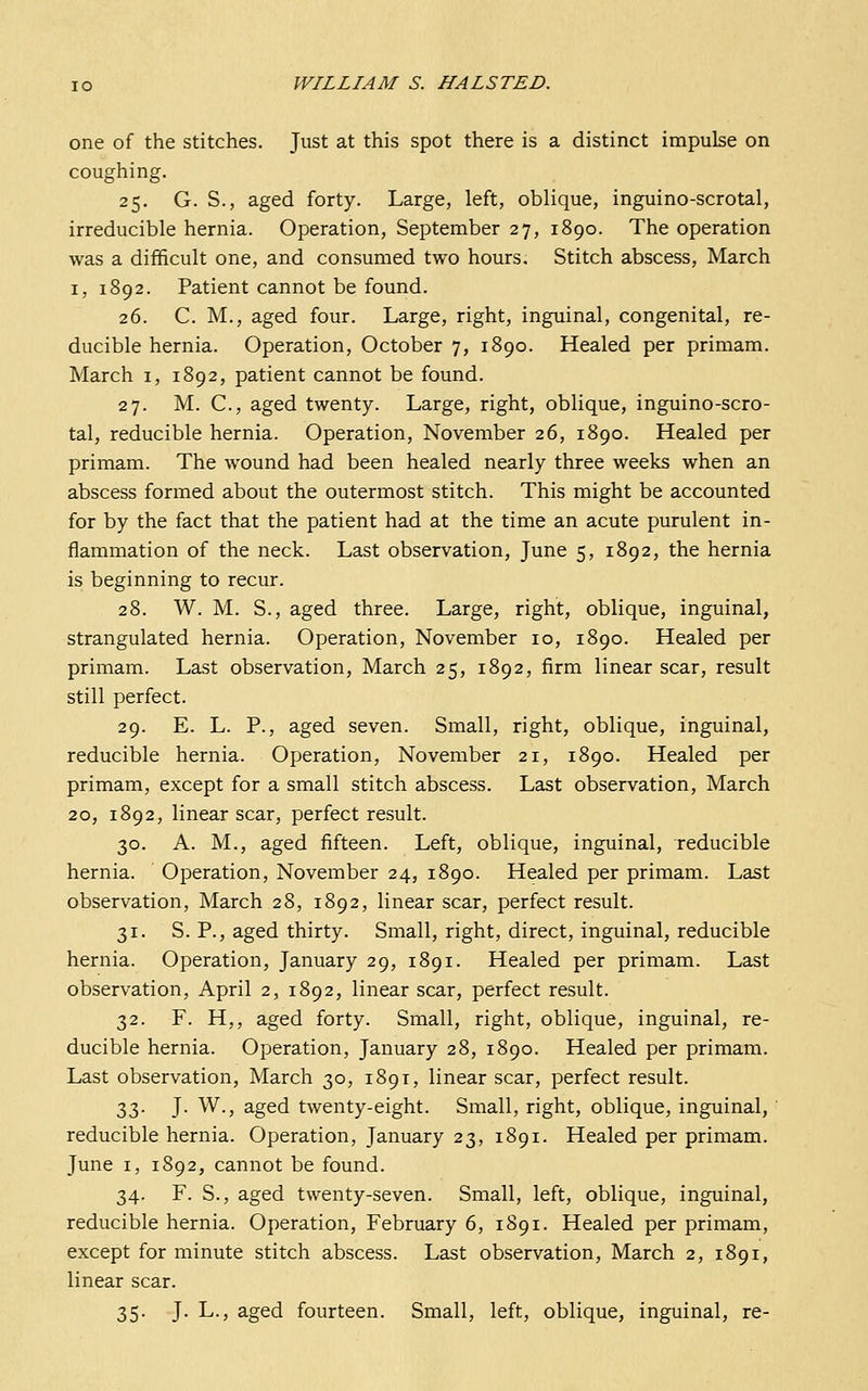 one of the stitches. Just at this spot there is a distinct impulse on coughing. 25. G. S., aged forty. Large, left, oblique, inguino-scrotal, irreducible hernia. Operation, September 27, 1890. The operation was a difiicult one, and consumed two hours. Stitch abscess, March I, 1892. Patient cannot be found. 26. C. M., aged four. Large, right, inguinal, congenital, re- ducible hernia. Operation, October 7, 1890. Healed per primam. March i, 1892, patient cannot be found. 27. M. C, aged twenty. Large, right, oblique, inguino-scro- tal, reducible hernia. Operation, November 26, 1890. Healed per primam. The wound had been healed nearly three weeks when an abscess formed about the outermost stitch. This might be accounted for by the fact that the patient had at the time an acute purulent in- flammation of the neck. Last observation, June 5, 1892, the hernia is beginning to recur. 28. W. M. S., aged three. Large, right, oblique, inguinal, strangulated hernia. Operation, November 10, 1890. Healed per primam. Last observation, March 25, 1892, firm linear scar, result still perfect. 29. E. L. P., aged seven. Small, right, oblique, inguinal, reducible hernia. Operation, November 21, 1890. Healed per primam, except for a small stitch abscess. Last observation, March 20, 1892, linear scar, perfect result. 30. A. M., aged fifteen. Left, oblique, inguinal, reducible hernia. Operation, November 24, 1890. Healed per primam. Last observation, March 28, 1892, linear scar, perfect result. 31. S. P., aged thirty. Small, right, direct, inguinal, reducible hernia. Operation, January 29, 1891. Healed per primam. Last observation, April 2, 1892, linear scar, perfect result. 32. F. H,, aged forty. Small, right, oblique, inguinal, re- ducible hernia. Operation, January 28, 1890. Healed per primam. Last observation, March 30, 1891, linear scar, perfect result. 33. J. W., aged twenty-eight. Small, right, oblique, inguinal, ' reducible hernia. Operation, January 23, 1891. Healed per primam. June I, 1892, cannot be found. 34. F. S., aged twenty-seven. Small, left, oblique, inguinal, reducible hernia. Operation, February 6, 1891. Healed per primam, except for minute stitch abscess. Last observation, March 2, 1891, linear scar. 35. J. L., aged fourteen. Small, left, oblique, inguinal, re-