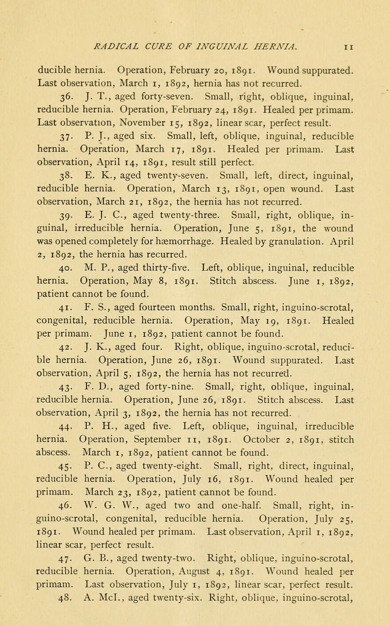 ducible hernia. Operation, February 20, 1891. Wound suppurated. Last observation, March i, 1892, hernia has not recurred. 36. J. T., aged forty-seven. Small, right, oblique, inguinal, reducible hernia. Operation, February 24, 1891. Healed per primam. Last observation, November 15, 1892, linear scar, perfect result. 37. P. J., aged six. Small, left, oblique, inguinal, reducible hernia. Operation, March 17, 1891. Healed per primam. Last observation, April 14, 1891, result still perfect. 38. E. K., aged twenty-seven. Small, left, direct, inguinal, reducible hernia. Operation, March 13, 1891, open wound. Last observation, March 21, 1892, the hernia has not recurred. 39. E. J. C, aged twenty-three. Small, right, oblique, in- guinal, irreducible hernia. Operation, June 5, 1891, the wound was opened completely for haemorrhage. Healed by granulation. April 2, 1892, the hernia has recurred. 40. M. P., aged thirty-five. Left, oblique, inguinal, reducible hernia. Operation, May 8, 1891. Stitch abscess. June i, 1892, patient cannot be found. 41. F. S., aged fourteen months. Small, right, inguino-scrotal, congenital, reducible hernia. Operation, May 19, 1891. Healed per primam. June i, 1892, patient cannot be found. 42. J. K., aged four. Right, oblique, inguino-scrotal, reduci- ble hernia. Operation, June 26, 1891. Wound suppurated. Last observation, April 5, 1892, the hernia has not recurred. 43. F. D., aged forty-nine. Small, right, oblique, inguinal, reducible hernia. Operation, June 26, 1891. Stitch abscess. Last observation, April 3, 1892, the hernia has not recurred. 44. P. H., aged five. Left, oblique, inguinal, irreducible hernia. Operation, September 11, 1891. October 2, 1891, stitch abscess. March i, 1892, patient cannot be found. 45. P. C, aged twenty-eight. Small, right, direct, inguinal, reducible hernia. Operation, July 16, 1891. Wound healed per primam. March 23, 1892, patient cannot be found. 46. W. G. W., aged two and one-half. Small, right, in- guino-scrotal, congenital, reducible hernia. Operation, July 25, 1891. Wound healed per primam. Last observation, April i, 1892, linear scar, perfect result. 47. G. B., aged twenty-two. Right, oblique, inguino-scrotal, reducible hernia. Operation, August 4, 1891. Wound healed per primam. Last observation, July i, 1892, linear scar, perfect result. 48. A. McL, aged twenty-six. Right, oblique, inguino-scrotal,