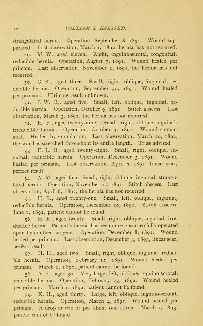 Strangulated hernia. Operation, September 8, 1891. Wound sup- purated. Last observation, March i, 1892, hernia has not recurred. 49. M. W., aged eleven. Right, inguino-scrotal, congenital, reducible hernia. Operation, August 7, 1891. Wound healed per primam. Last observation, November i, 1891, the hernia has not recurred. 50. G. B., aged three. Small, right, oblique, inguinal, re- ducible hernia. Operation, September 30, 1891. Wound healed per primam. Ultimate result unknown. 51. J. W. B., aged five. Small, left, oblique, inguinal, re- ducible hernia. Operation, October 9, 1891. Stitch abscess. Last observation, March 3, 1892, the hernia has not recurred. 52. H. P., aged twenty-nine. Small, right, oblique, inguinal, irreducible hernia. Operation, October 9, 1891. Wound suppur- ated. Healed by granulation. Last observation, March 20, 1892, the scar has stretched throughout its entire length. Truss advised. 53. E. L. B., aged twenty-eight. Small, right, oblique, in- guinal, reducible hernia. Operation, December 3, 1891. Wound healed per primam. Last observation, April 7, 1892, linear scar, perfect result. 54. A. M., aged four. Small, right, oblique, inguinal, strangu- lated hernia. Operation, November 25, 1891. Stitch abscess. Last observation, April 6, 1892, the hernia has not recurred. 55. H. B., aged twenty-one. Small, left, oblique, inguinal, reducible hernia. Operation, December 10, 1891. Stitch abscess. June I, 1892, patient cannot be found. 56. H. R., aged twenty. Small, right, oblique, inguinal, irre- ducible hernia. Patient's hernia has been once unsuccessfully operated upon by another surgeon. Operation, December 8, 1892. Wound healed per primam. Last observation, December 3, 1893, linear scar, perfect result. 57. H. H., aged two. Small, right, oblique, inguinal, reduci- ble hernia. Operation, February 12, 1892. Wound healed per primam. March i, 1892, patient cannot be found. 58. A. F., aged 30. Very large, left, oblique, inguino-scrotal, reducible hernia. Operation, February 23, 1892. Wound healed per primam. March i, 1892, patient cannot be found. 59. K. H., aged thirty. Large, left, oblique, inguino-scrotal, reducible hernia. Operation, March 4, 1892. AVound healed per primam. A drop or two of pus about one stitch. March i, 1893, patient cannot be found.